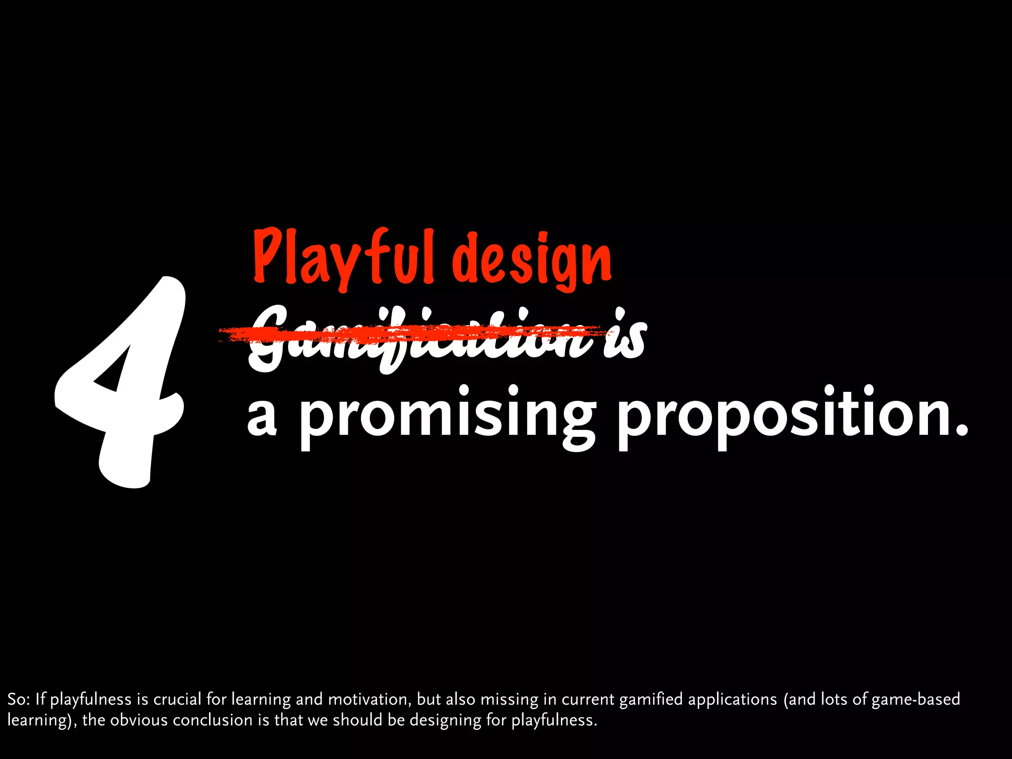 4                          Playful design
                                Gamification is
                                a promising proposition.


So: If playfulness is crucial for learning and motivation, but also missing in current gamified applications (and lots of game-based
learning), the obvious conclusion is that we should be designing for playfulness.
 