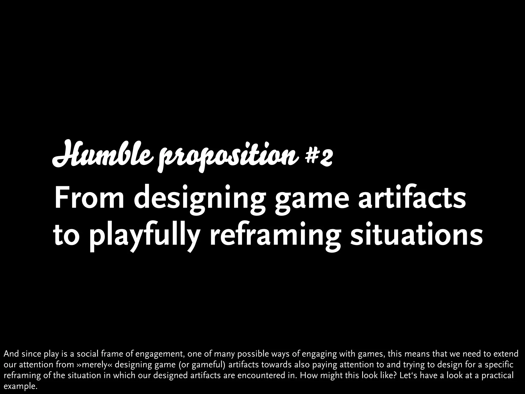 Humble proposition #2
            From designing game artifacts
            to playfully reframing situations


And since play is a social frame of engagement, one of many possible ways of engaging with games, this means that we need to extend
our attention from »merely« designing game (or gameful) artifacts towards also paying attention to and trying to design for a specific
reframing of the situation in which our designed artifacts are encountered in. How might this look like? Let‘s have a look at a practical
example.
 