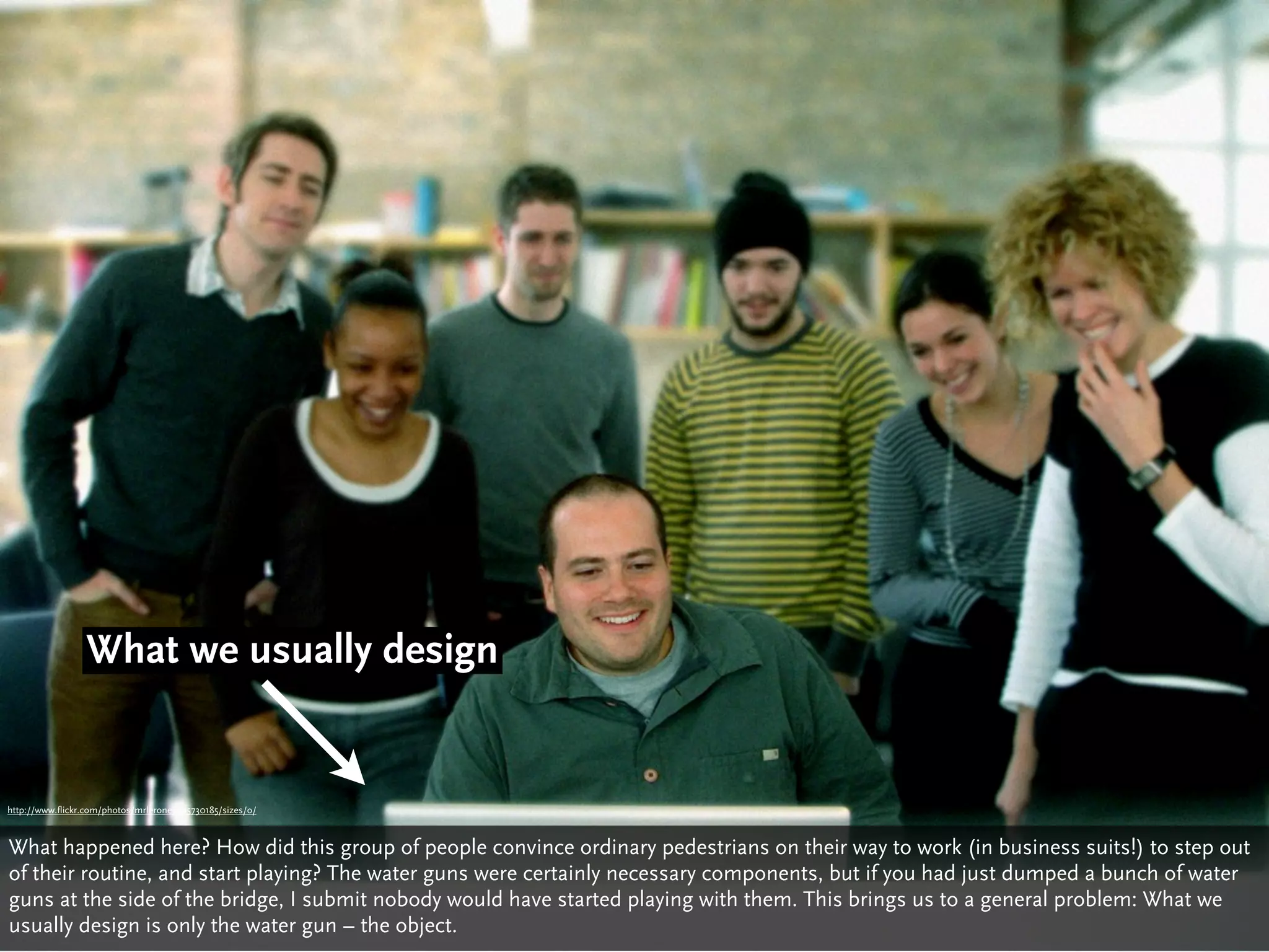 What we usually design


http://www.flickr.com/photos/mrlerone/405730185/sizes/o/



What happened here? How did this group of people convince ordinary pedestrians on their way to work (in business suits!) to step out
of their routine, and start playing? The water guns were certainly necessary components, but if you had just dumped a bunch of water
guns at the side of the bridge, I submit nobody would have started playing with them. This brings us to a general problem: What we
usually design is only the water gun – the object.
 