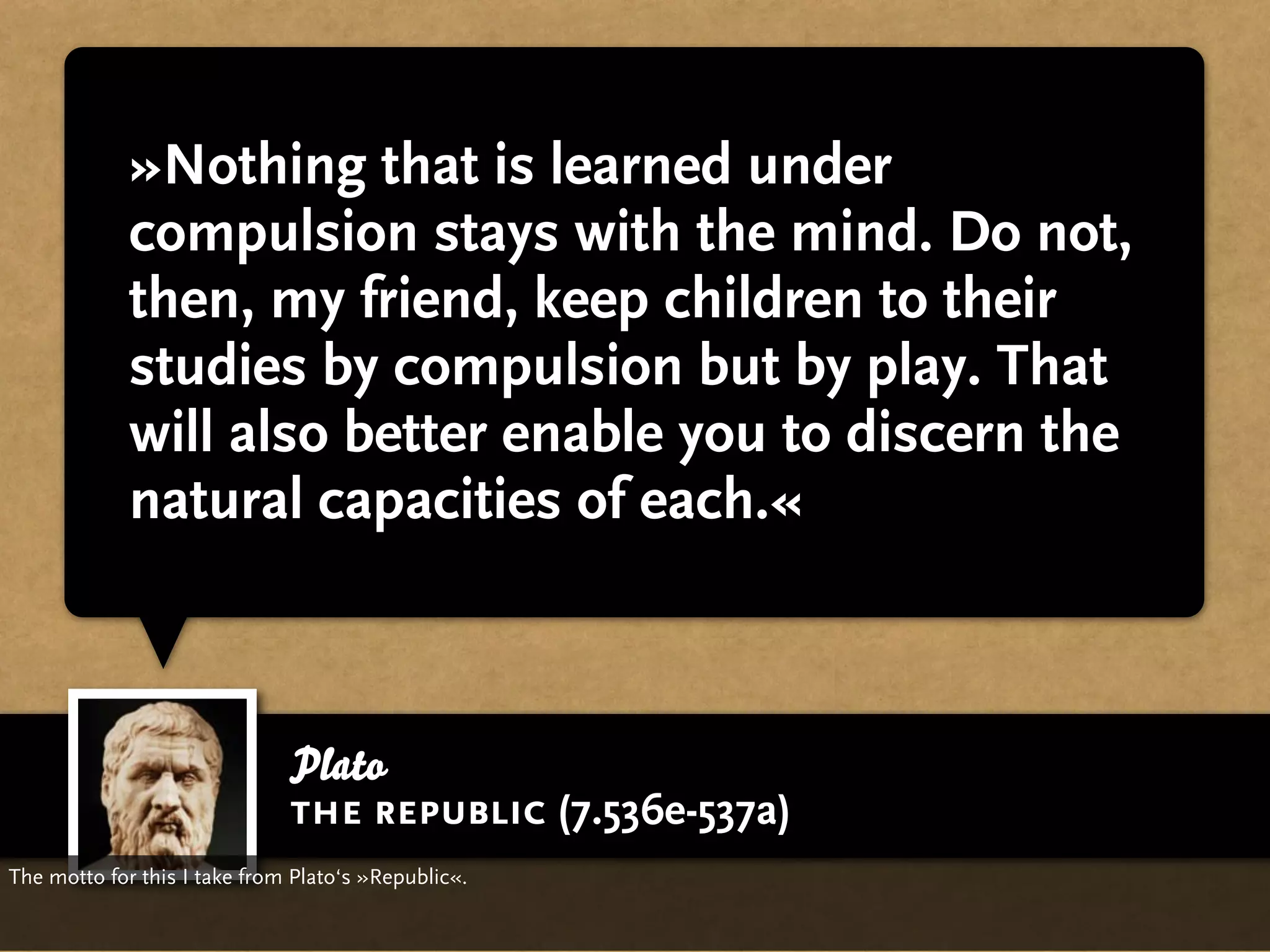 »Nothing that is learned under
             compulsion stays with the mind. Do not,
             then, my friend, keep children to their
             studies by compulsion but by play. That
             will also better enable you to discern the
             natural capacities of each.«



                              Plato
                              the republic (7.536e-537a)
The motto for this I take from Plato‘s »Republic«.
 