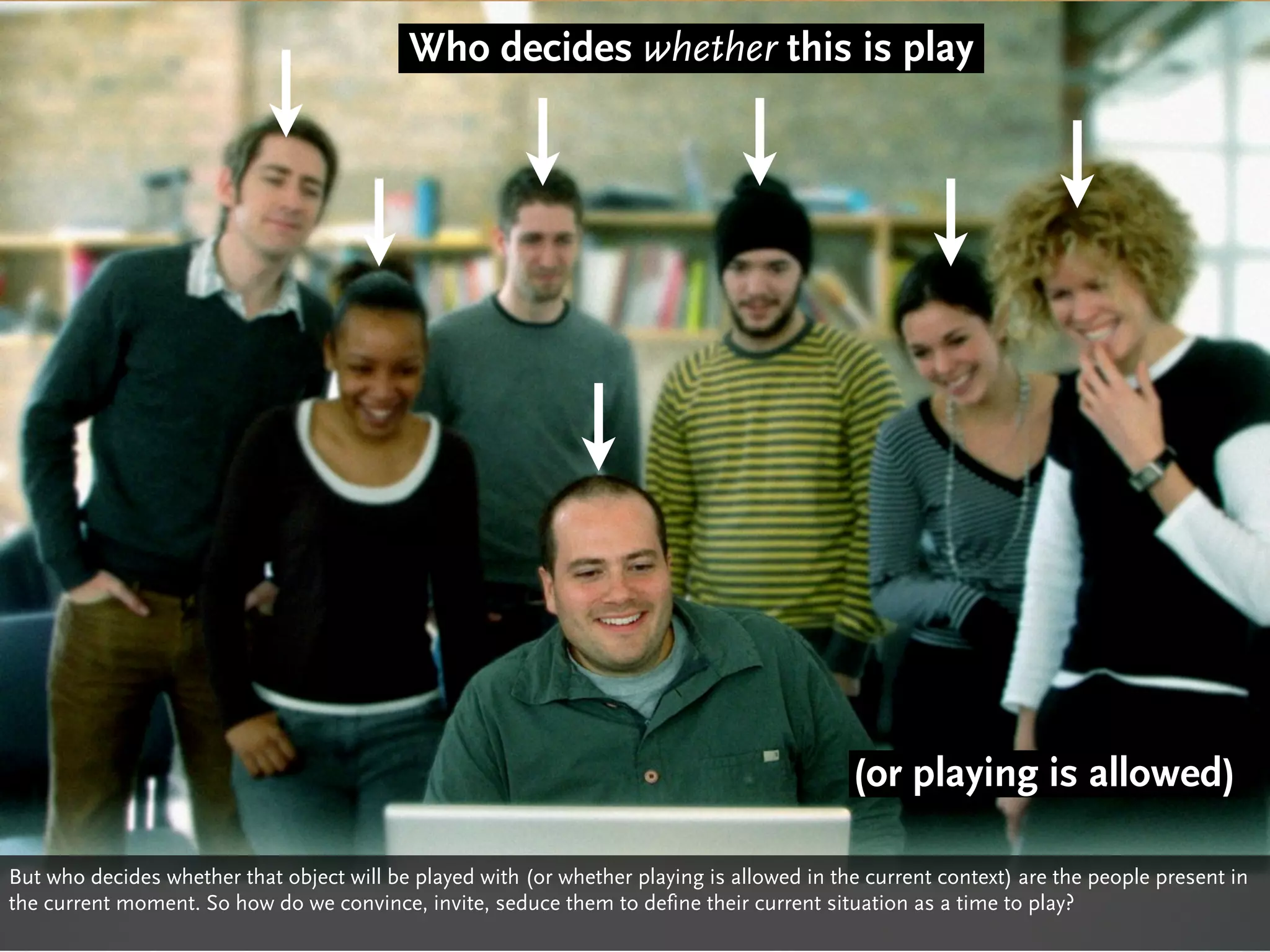 Who decides whether this is play




                                                                                            (or playing is allowed)

But who decides whether that object will be played with (or whether playing is allowed in the current context) are the people present in
the current moment. So how do we convince, invite, seduce them to define their current situation as a time to play?
 