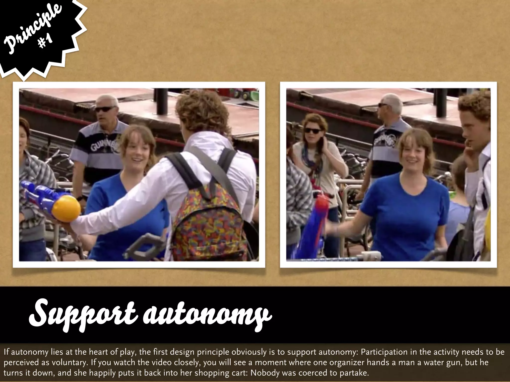le
      cip
    in 1
 P r #




       Support autonomy
If autonomy lies at the heart of play, the first design principle obviously is to support autonomy: Participation in the activity needs to be
perceived as voluntary. If you watch the video closely, you will see a moment where one organizer hands a man a water gun, but he
turns it down, and she happily puts it back into her shopping cart: Nobody was coerced to partake.
 