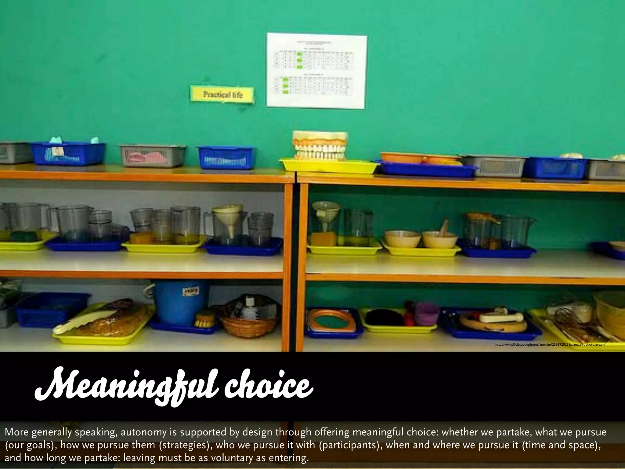 http://www.ﬂickr.com/photos/amrufm/2593920251/sizes/z/in/photostream/




      Meaningful choice
More generally speaking, autonomy is supported by design through offering meaningful choice: whether we partake, what we pursue
(our goals), how we pursue them (strategies), who we pursue it with (participants), when and where we pursue it (time and space),
and how long we partake: leaving must be as voluntary as entering.
 
