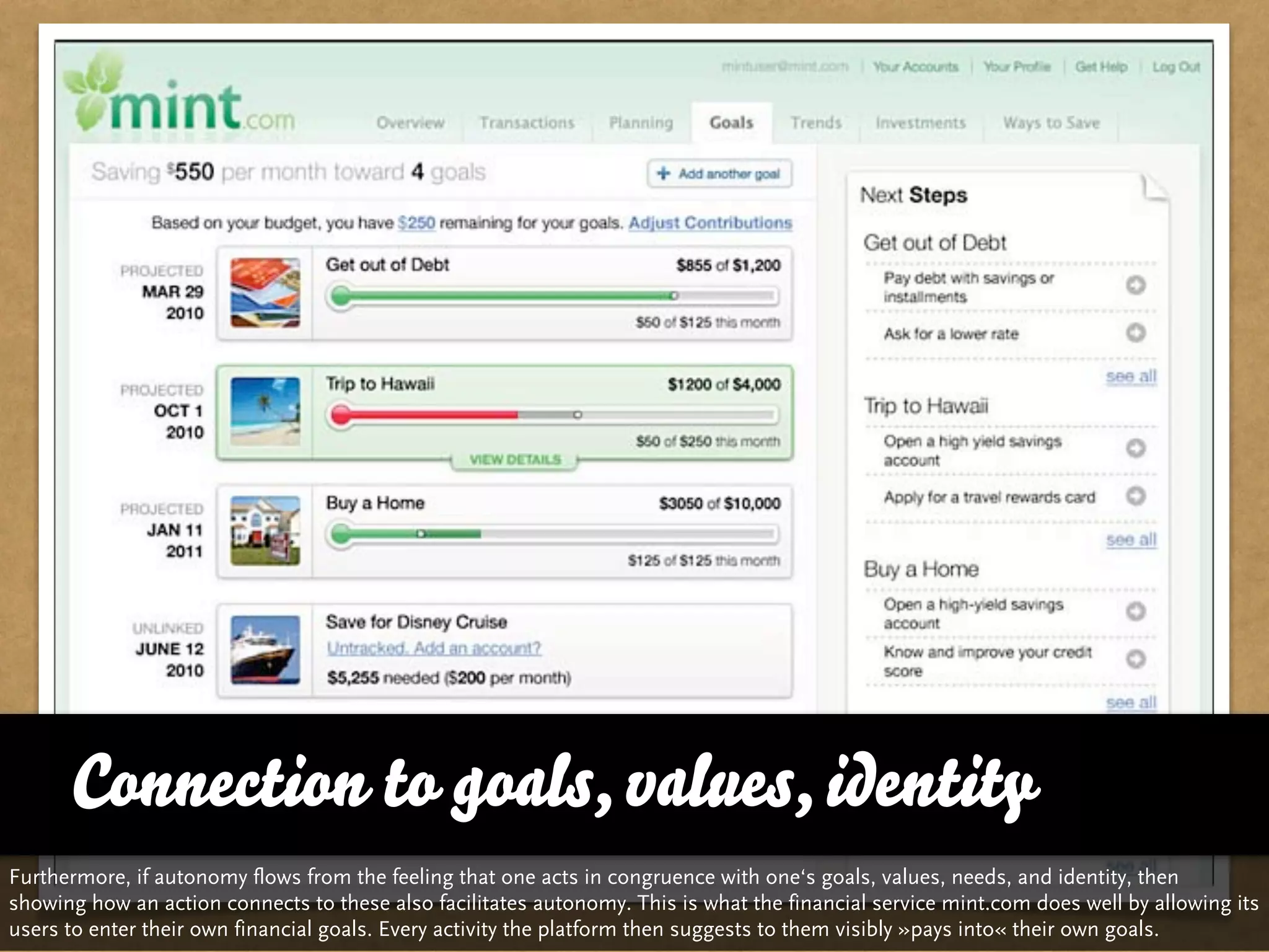 Connection to goals, values, identity
Furthermore, if autonomy flows from the feeling that one acts in congruence with one‘s goals, values, needs, and identity, then
showing how an action connects to these also facilitates autonomy. This is what the financial service mint.com does well by allowing its
users to enter their own financial goals. Every activity the platform then suggests to them visibly »pays into« their own goals.
 