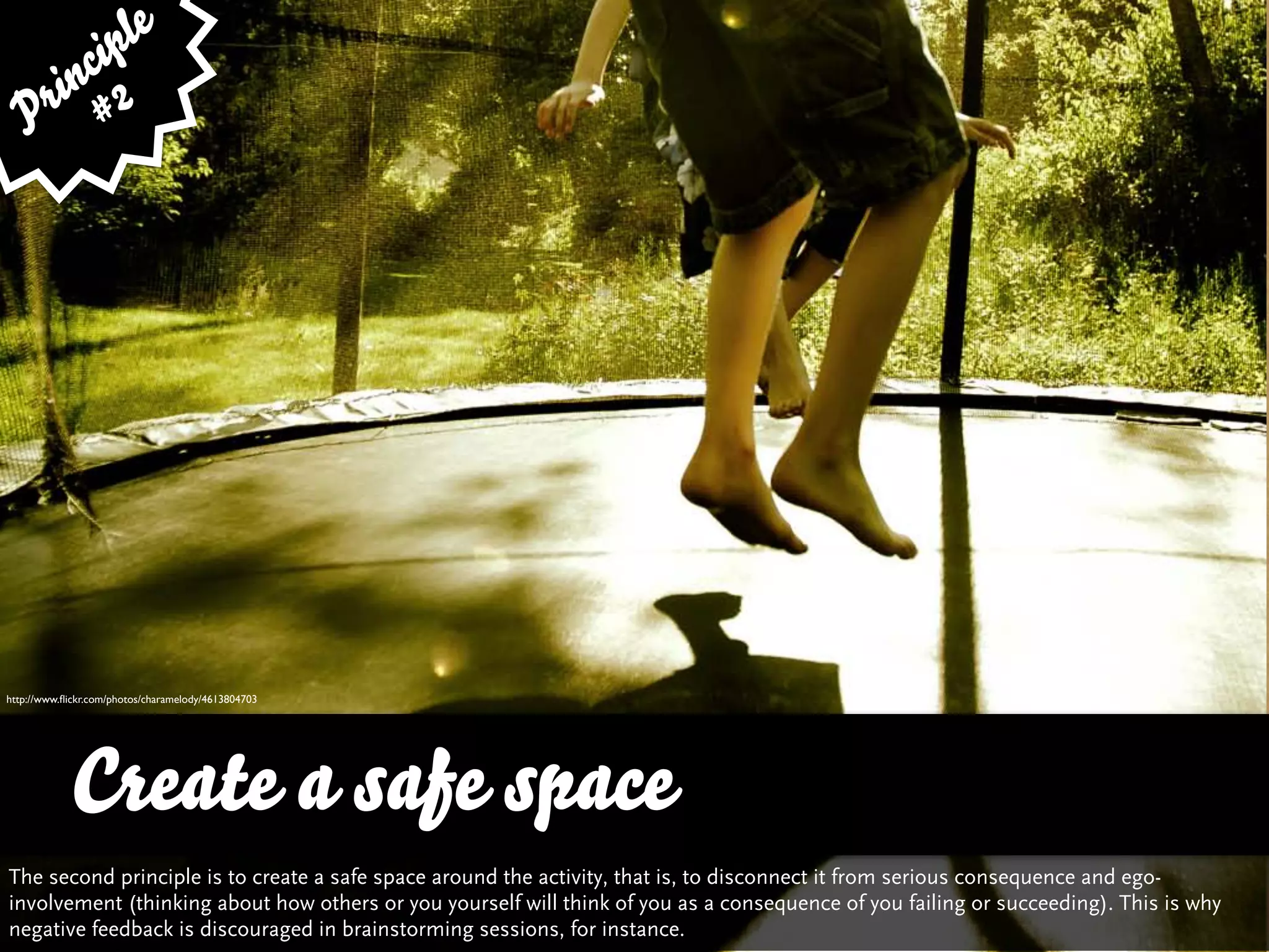 le
        cip
      in 2
   P r #




http://www.ﬂickr.com/photos/charamelody/4613804703




            Create a safe space
The second principle is to create a safe space around the activity, that is, to disconnect it from serious consequence and ego-
involvement (thinking about how others or you yourself will think of you as a consequence of you failing or succeeding). This is why
negative feedback is discouraged in brainstorming sessions, for instance.
 