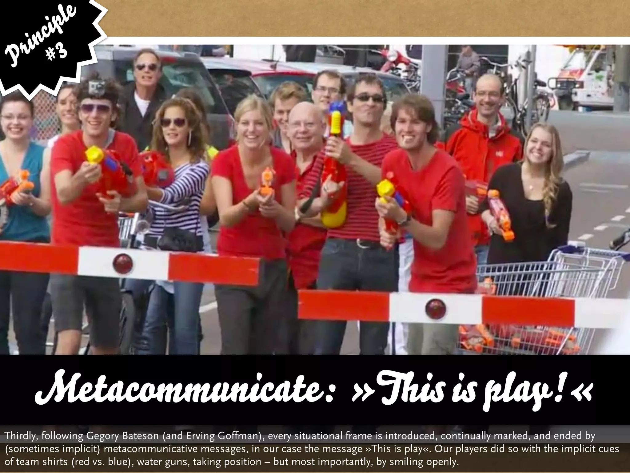 le
      cip
    in 3
 P r #




      Metacommunicate: »This is play!«
Thirdly, following Gegory Bateson (and Erving Goffman), every situational frame is introduced, continually marked, and ended by
(sometimes implicit) metacommunicative messages, in our case the message »This is play«. Our players did so with the implicit cues
of team shirts (red vs. blue), water guns, taking position – but most importantly, by smiling openly.
 