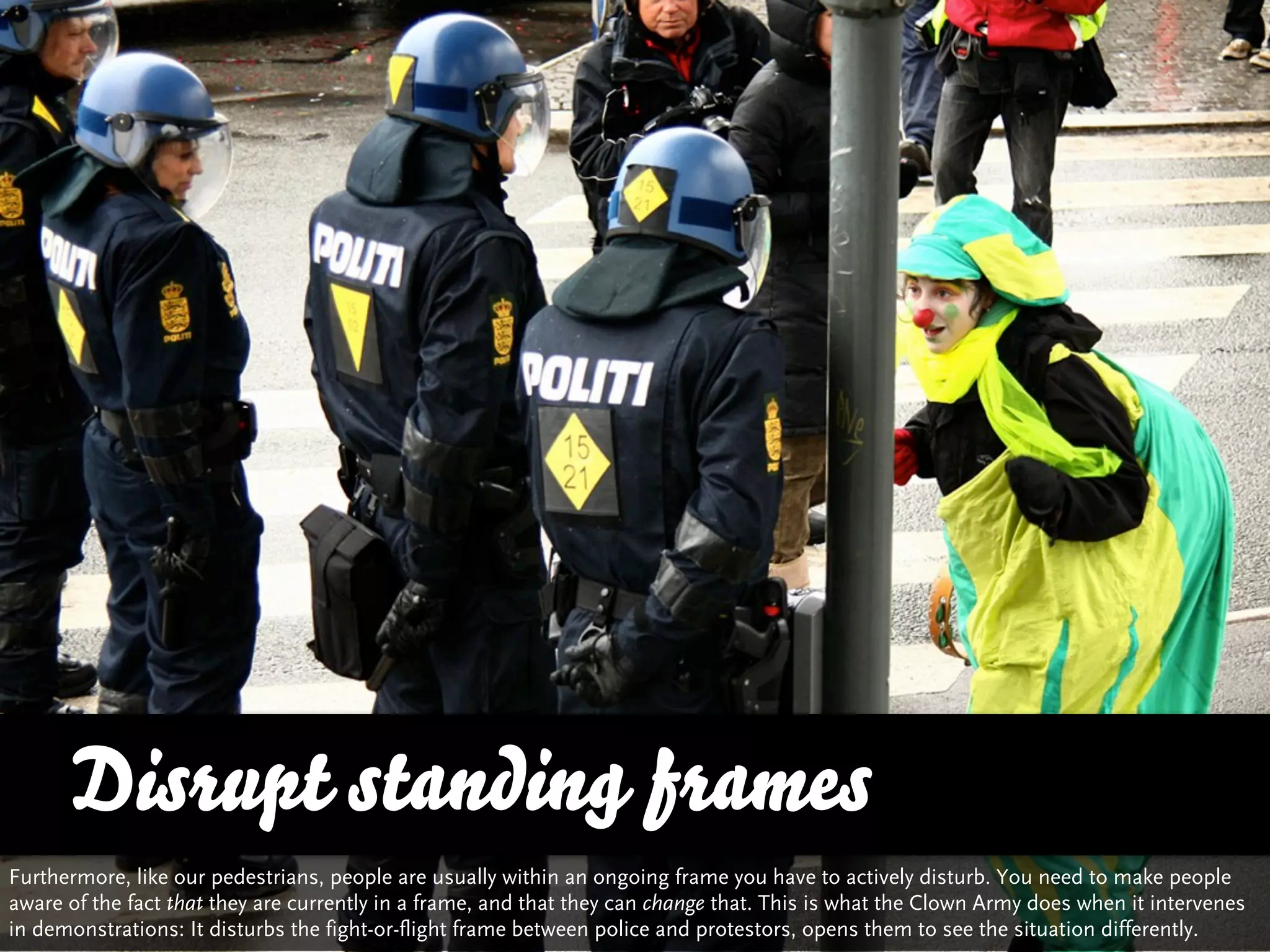Disrupt standing frames
Furthermore, like our pedestrians, people are usually within an ongoing frame you have to actively disturb. You need to make people
aware of the fact that they are currently in a frame, and that they can change that. This is what the Clown Army does when it intervenes
in demonstrations: It disturbs the fight-or-flight frame between police and protestors, opens them to see the situation differently.
 