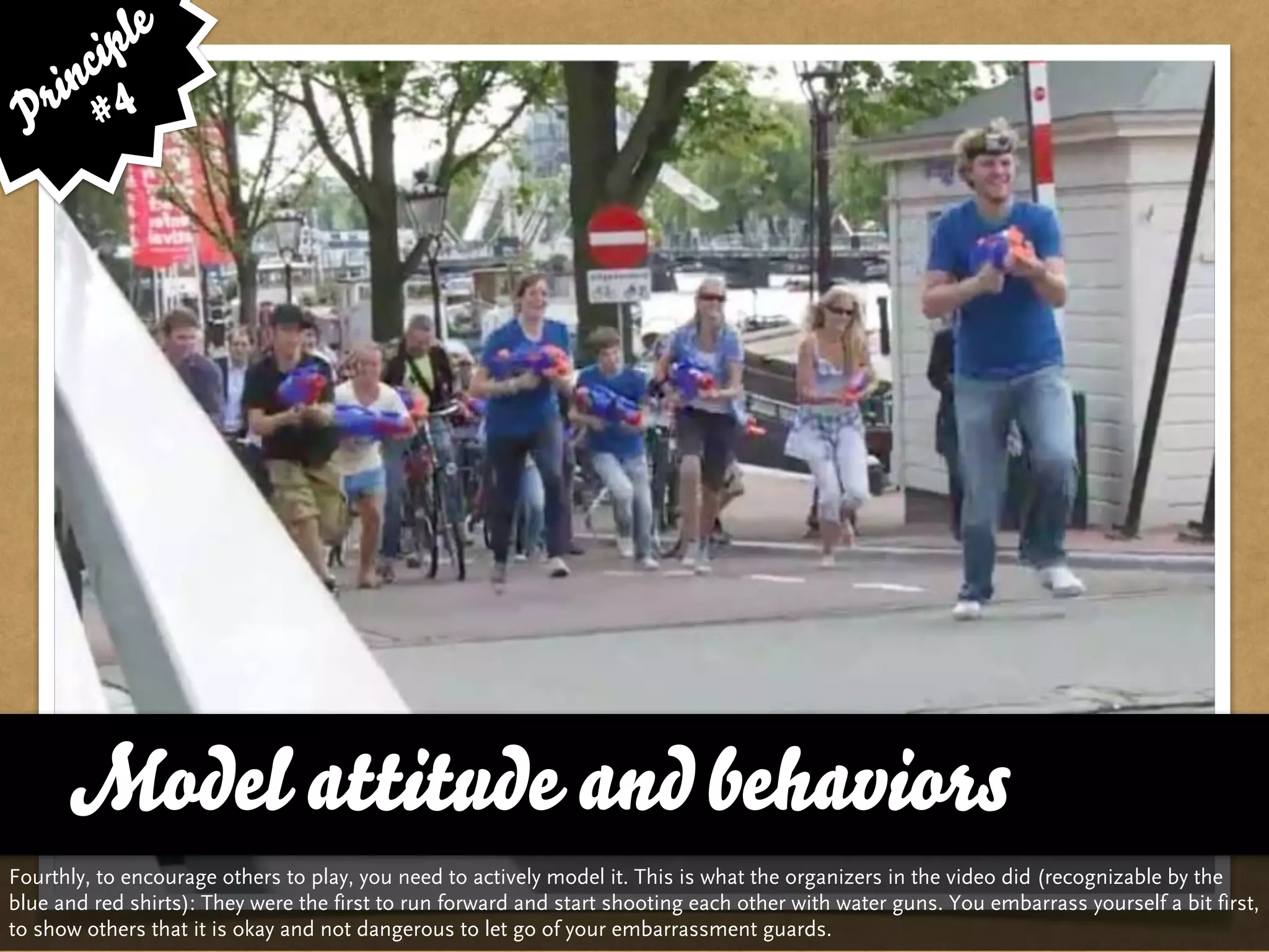 le
      cip
    in 4
 P r #




      … vs. Quality and Variety
      Model attitude and behaviors
Fourthly, to encourage others to play, you need to actively model it. This is what the organizers in the video did (recognizable by the
blue and red shirts): They were the first to run forward and start shooting each other with water guns. You embarrass yourself a bit first,
to show others that it is okay and not dangerous to let go of your embarrassment guards.
 