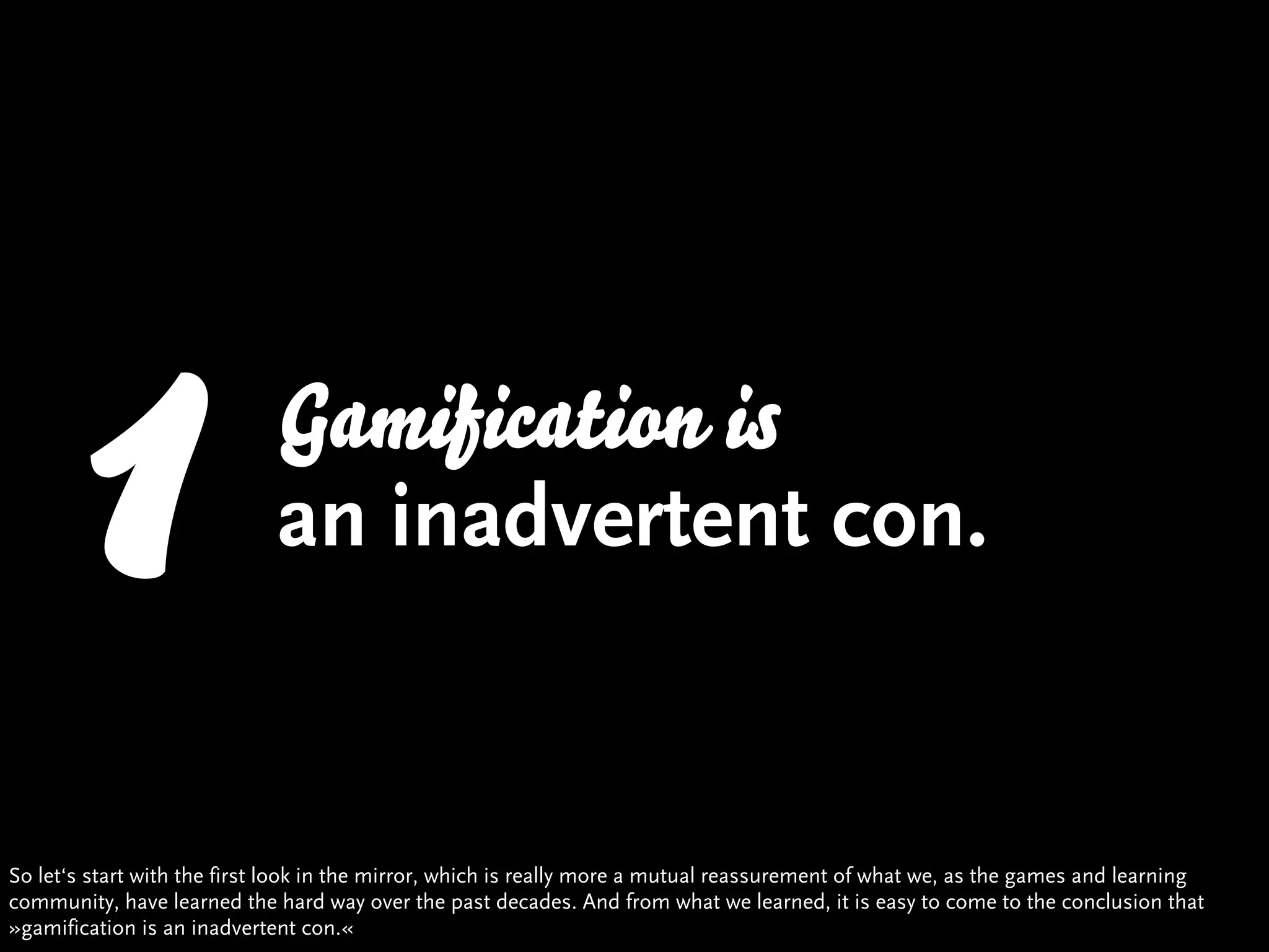 1                     Gamification is
                             an inadvertent con.


So let‘s start with the first look in the mirror, which is really more a mutual reassurement of what we, as the games and learning
community, have learned the hard way over the past decades. And from what we learned, it is easy to come to the conclusion that
»gamification is an inadvertent con.«
 