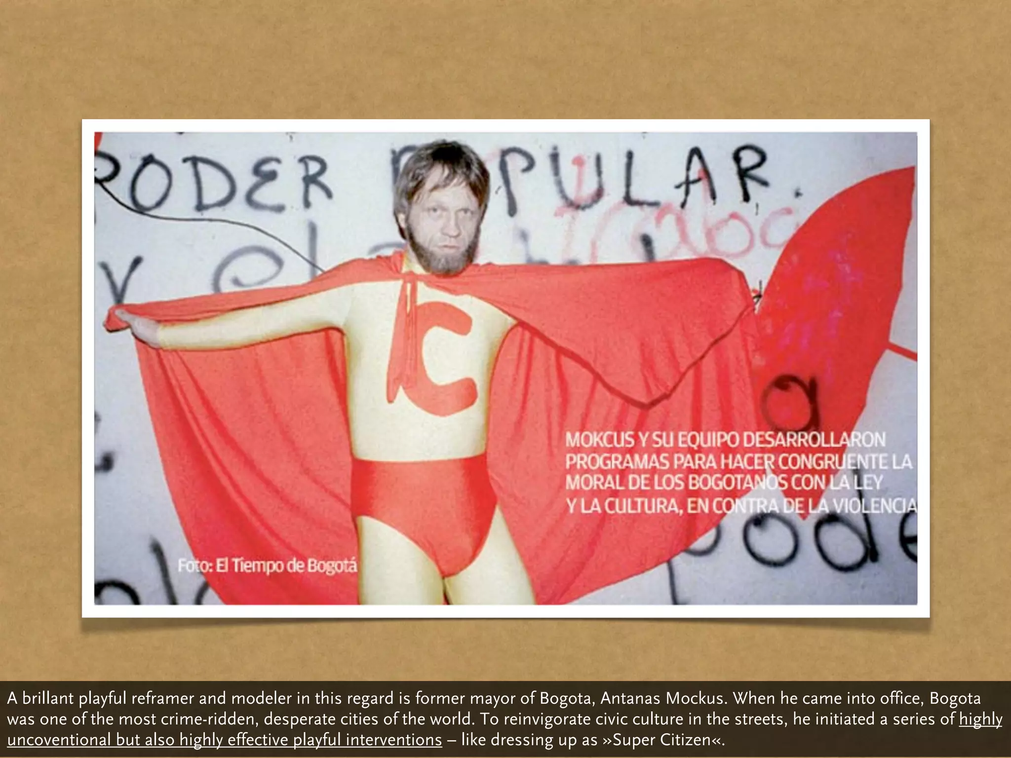A brillant playful reframer and modeler in this regard is former mayor of Bogota, Antanas Mockus. When he came into office, Bogota
was one of the most crime-ridden, desperate cities of the world. To reinvigorate civic culture in the streets, he initiated a series of highly
uncoventional but also highly effective playful interventions – like dressing up as »Super Citizen«.
 