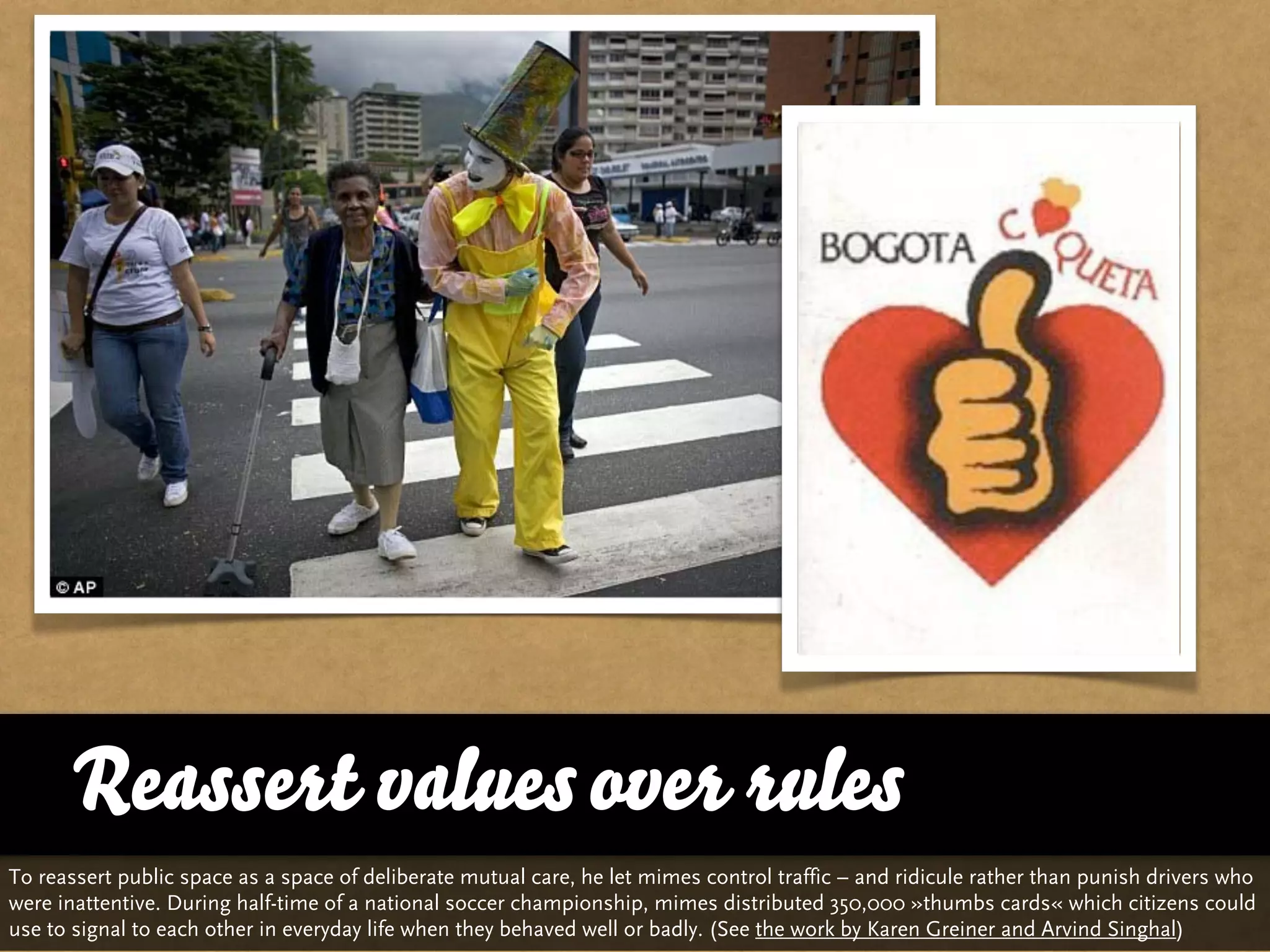 Reassert values over rules
To reassert public space as a space of deliberate mutual care, he let mimes control traffic – and ridicule rather than punish drivers who
were inattentive. During half-time of a national soccer championship, mimes distributed 350,000 »thumbs cards« which citizens could
use to signal to each other in everyday life when they behaved well or badly. (See the work by Karen Greiner and Arvind Singhal)
 