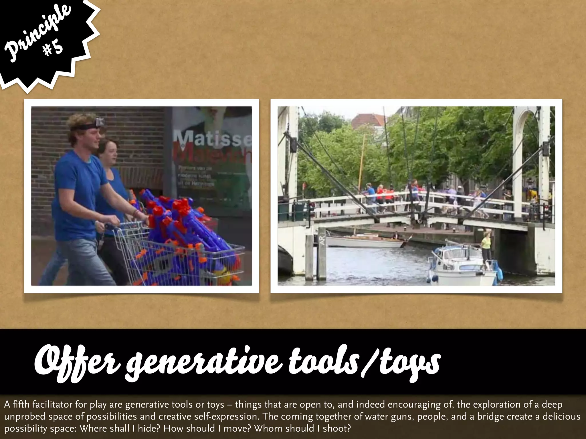 le
      cip
    in 5
 P r #




      Offer generative tools/toys
A fifth facilitator for play are generative tools or toys – things that are open to, and indeed encouraging of, the exploration of a deep
unprobed space of possibilities and creative self-expression. The coming together of water guns, people, and a bridge create a delicious
possibility space: Where shall I hide? How should I move? Whom should I shoot?
 