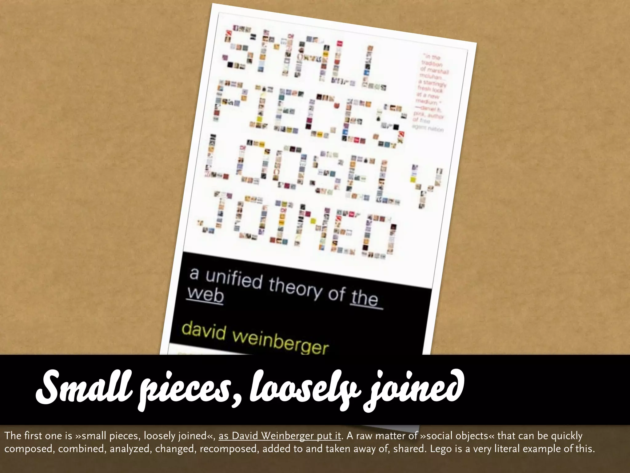 Small pieces, loosely joined
The first one is »small pieces, loosely joined«, as David Weinberger put it. A raw matter of »social objects« that can be quickly
composed, combined, analyzed, changed, recomposed, added to and taken away of, shared. Lego is a very literal example of this.
 