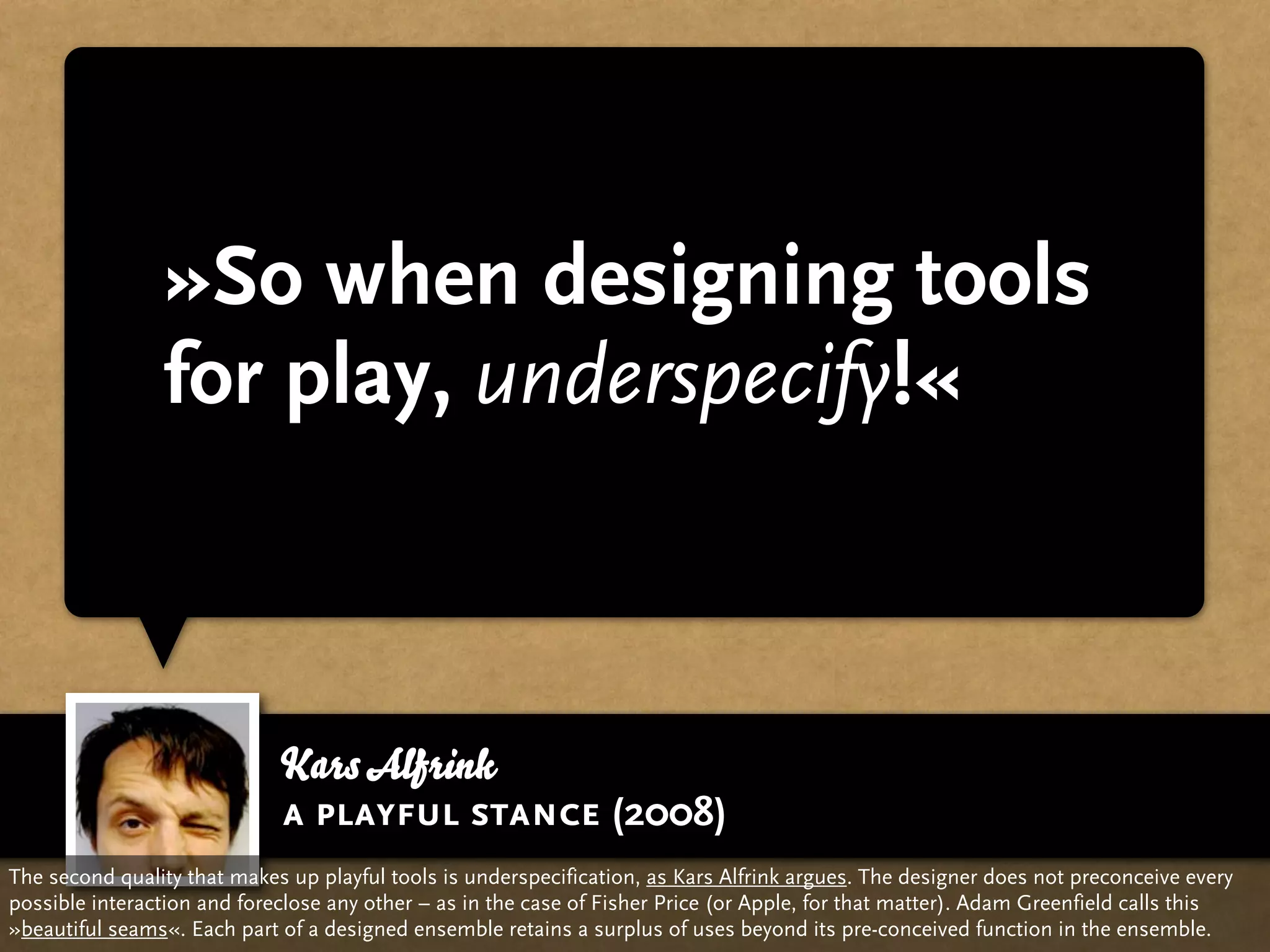 »So when designing tools
                for play, underspecify!«



                             Kars Alfrink
                             a playful stance (2008)
The second quality that makes up playful tools is underspecification, as Kars Alfrink argues. The designer does not preconceive every
possible interaction and foreclose any other – as in the case of Fisher Price (or Apple, for that matter). Adam Greenfield calls this
»beautiful seams«. Each part of a designed ensemble retains a surplus of uses beyond its pre-conceived function in the ensemble.
 