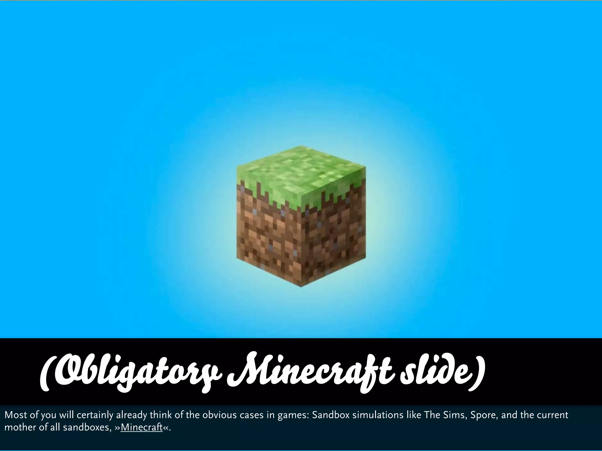 (Obligatory Minecraft slide)
Most of you will certainly already think of the obvious cases in games: Sandbox simulations like The Sims, Spore, and the current
mother of all sandboxes, »Minecraft«.
 
