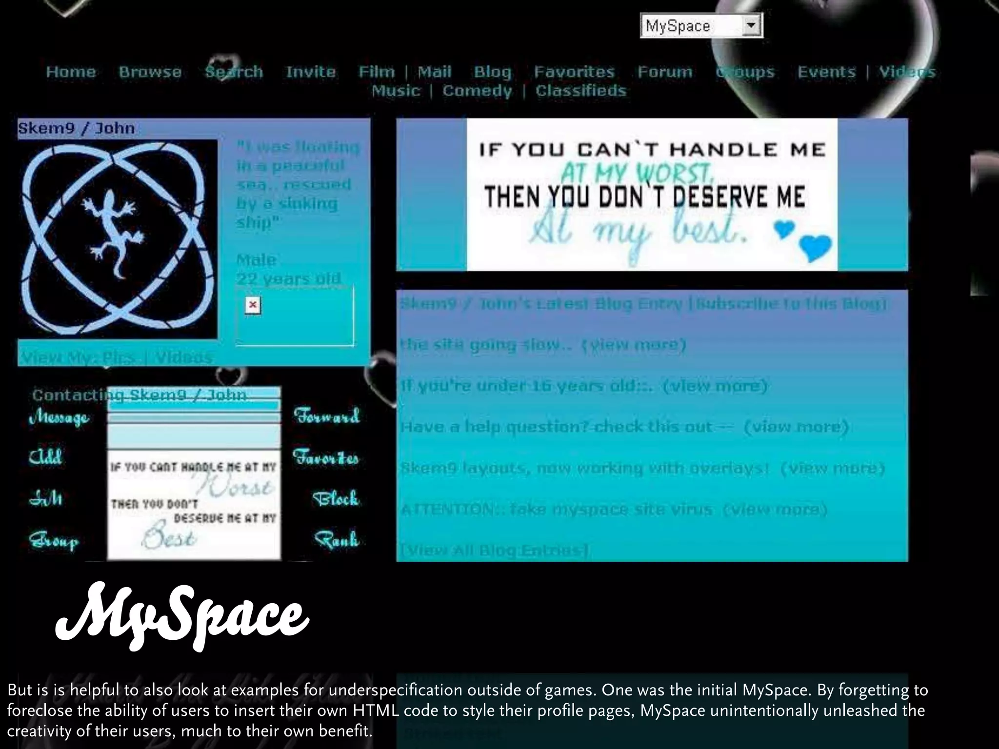 MySpace
But is is helpful to also look at examples for underspecification outside of games. One was the initial MySpace. By forgetting to
foreclose the ability of users to insert their own HTML code to style their profile pages, MySpace unintentionally unleashed the
creativity of their users, much to their own benefit.
 