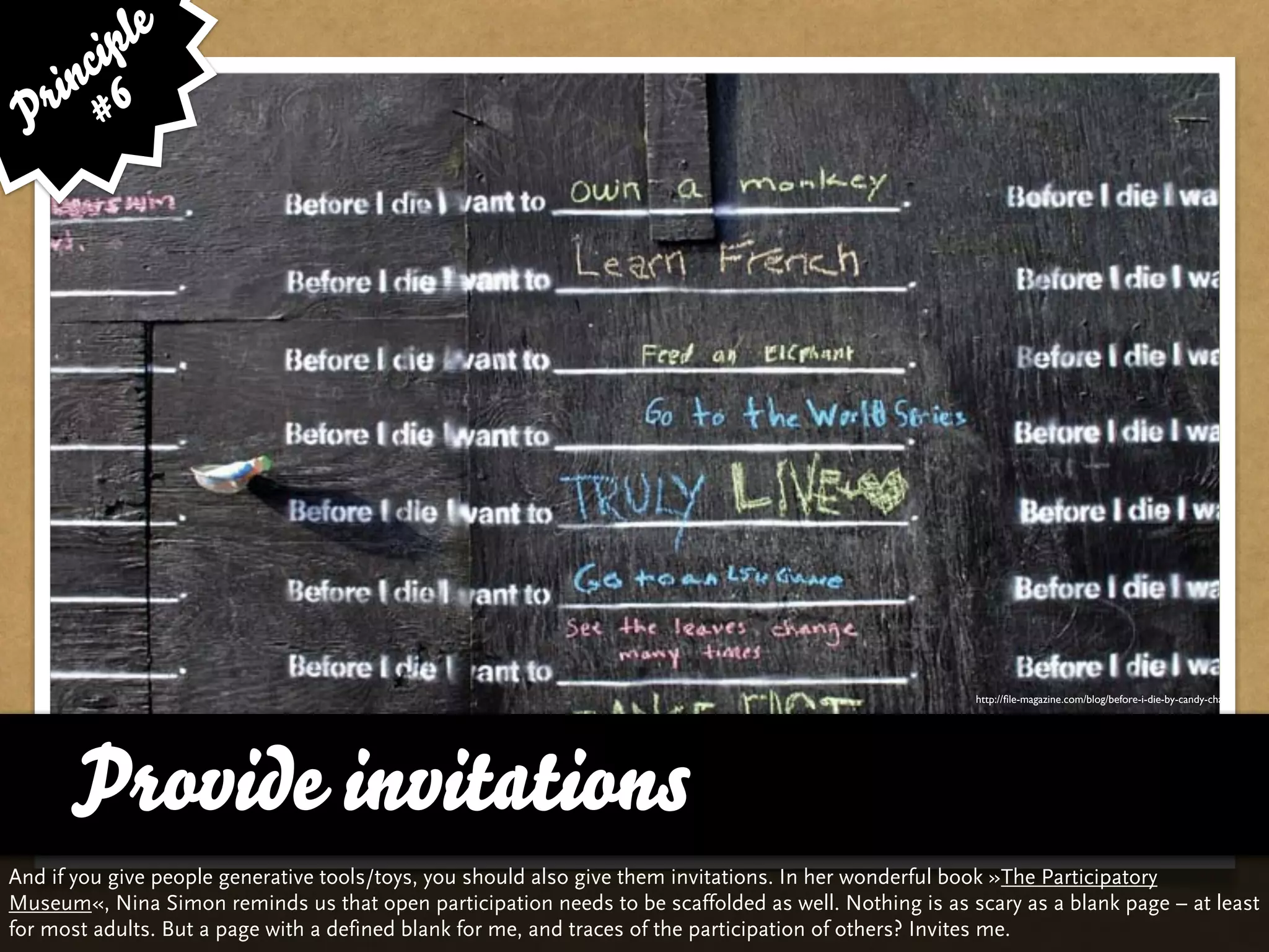 le
      cip
    in 6
 P r #




                                                                                                      http://ﬁle-magazine.com/blog/before-i-die-by-candy-chang




      Provide invitations
And if you give people generative tools/toys, you should also give them invitations. In her wonderful book »The Participatory
Museum«, Nina Simon reminds us that open participation needs to be scaffolded as well. Nothing is as scary as a blank page – at least
for most adults. But a page with a defined blank for me, and traces of the participation of others? Invites me.
 