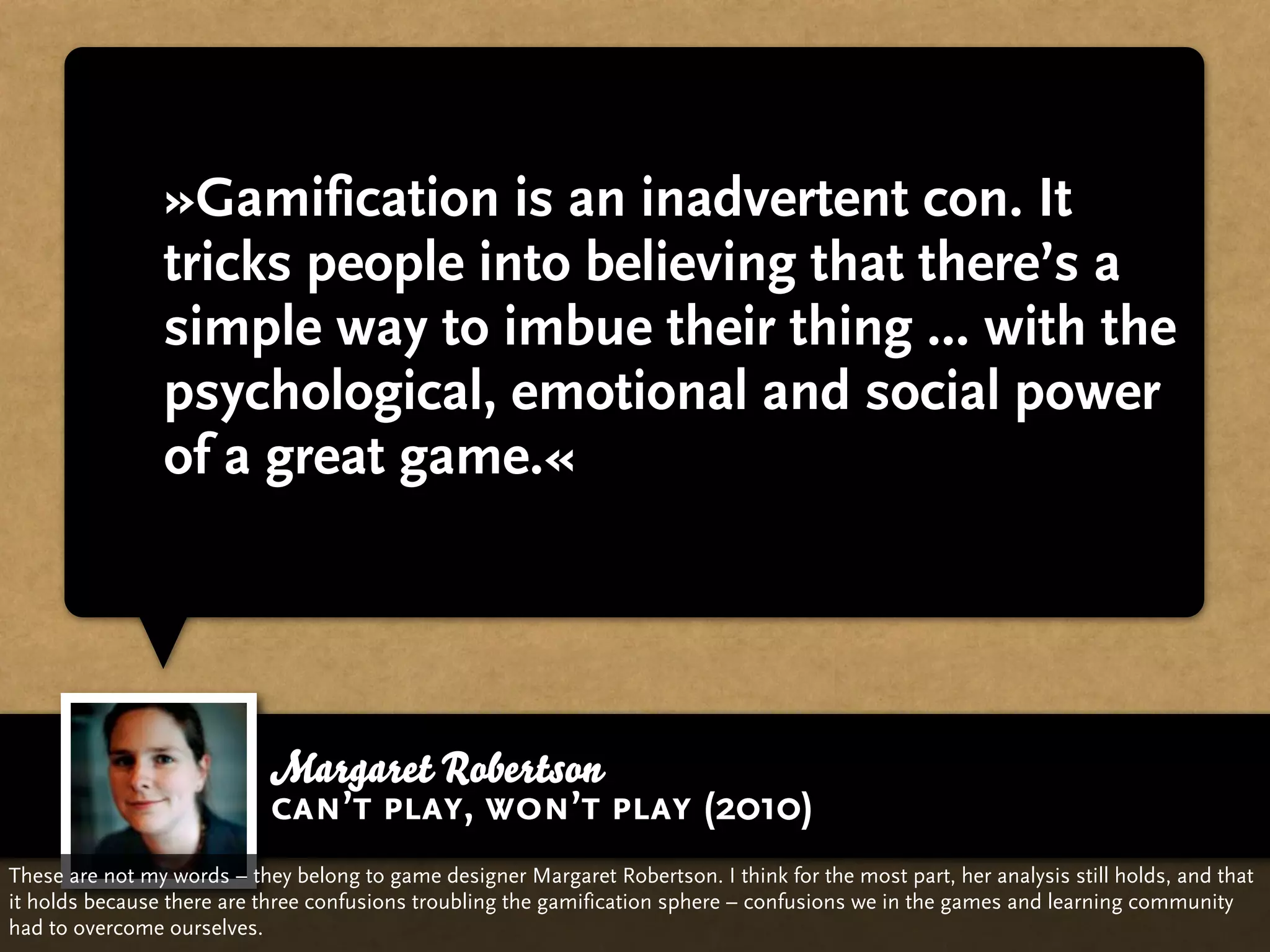 »Gamification is an inadvertent con. It
                tricks people into believing that there’s a
                simple way to imbue their thing ... with the
                psychological, emotional and social power
                of a great game.«




                            Margaret Robertson
                            can’t play, won’t play (2010)
These are not my words – they belong to game designer Margaret Robertson. I think for the most part, her analysis still holds, and that
it holds because there are three confusions troubling the gamification sphere – confusions we in the games and learning community
had to overcome ourselves.
 
