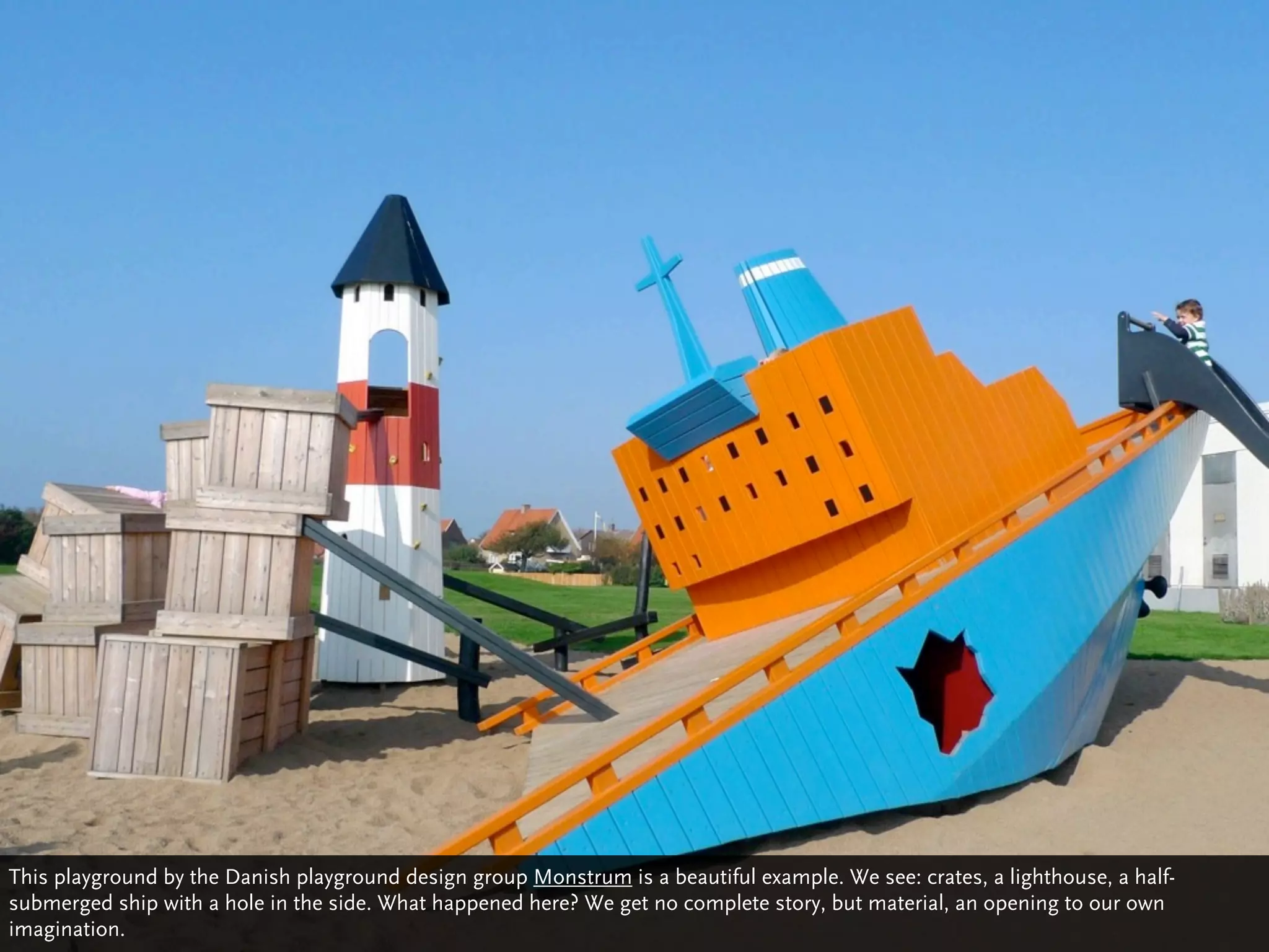 This playground by the Danish playground design group Monstrum is a beautiful example. We see: crates, a lighthouse, a half-
submerged ship with a hole in the side. What happened here? We get no complete story, but material, an opening to our own
imagination.
 