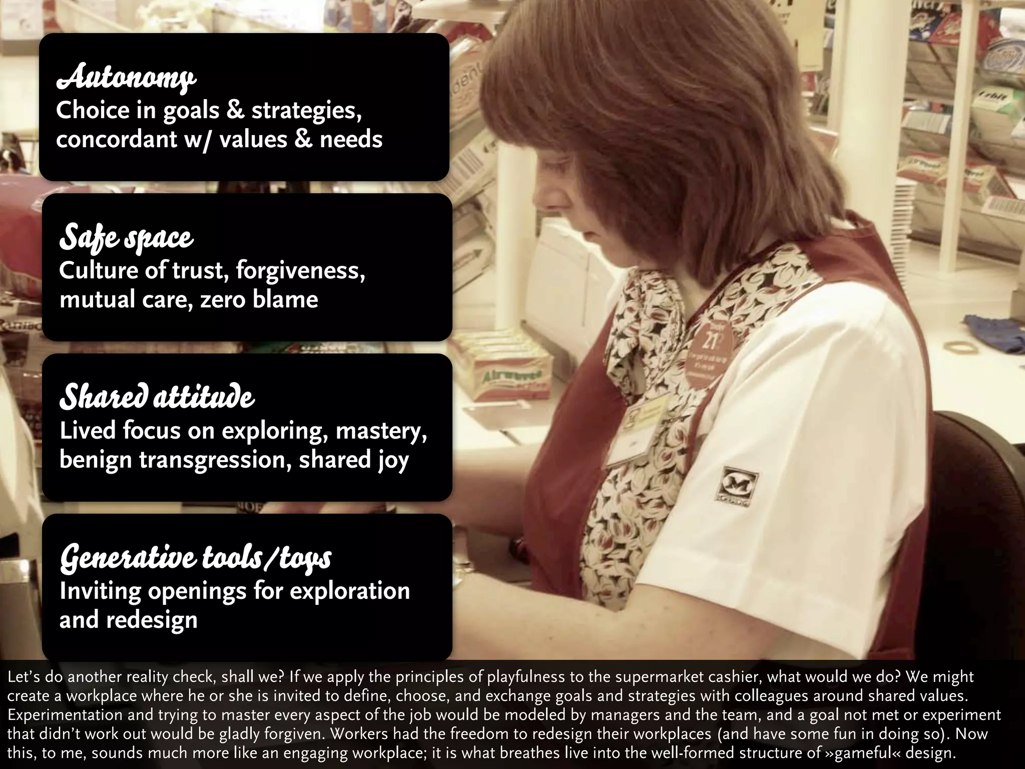 Autonomy
      Choice in goals & strategies,
      concordant w/ values & needs


       Safe space
       Culture of trust, forgiveness,
       mutual care, zero blame


       Shared attitude
       Lived focus on exploring, mastery,
       benign transgression, shared joy


       Generative tools/toys
       Inviting openings for exploration
       and redesign

Let’s do another reality check, shall we? If we apply the principles of playfulness to the supermarket cashier, what would we do? We might
create a workplace where he or she is invited to define, choose, and exchange goals and strategies with colleagues around shared values.
Experimentation and trying to master every aspect of the job would be modeled by managers and the team, and a goal not met or experiment
that didn’t work out would be gladly forgiven. Workers had the freedom to redesign their workplaces (and have some fun in doing so). Now
this, to me, sounds much more like an engaging workplace; it is what breathes live into the well-formed structure of »gameful« design.
 