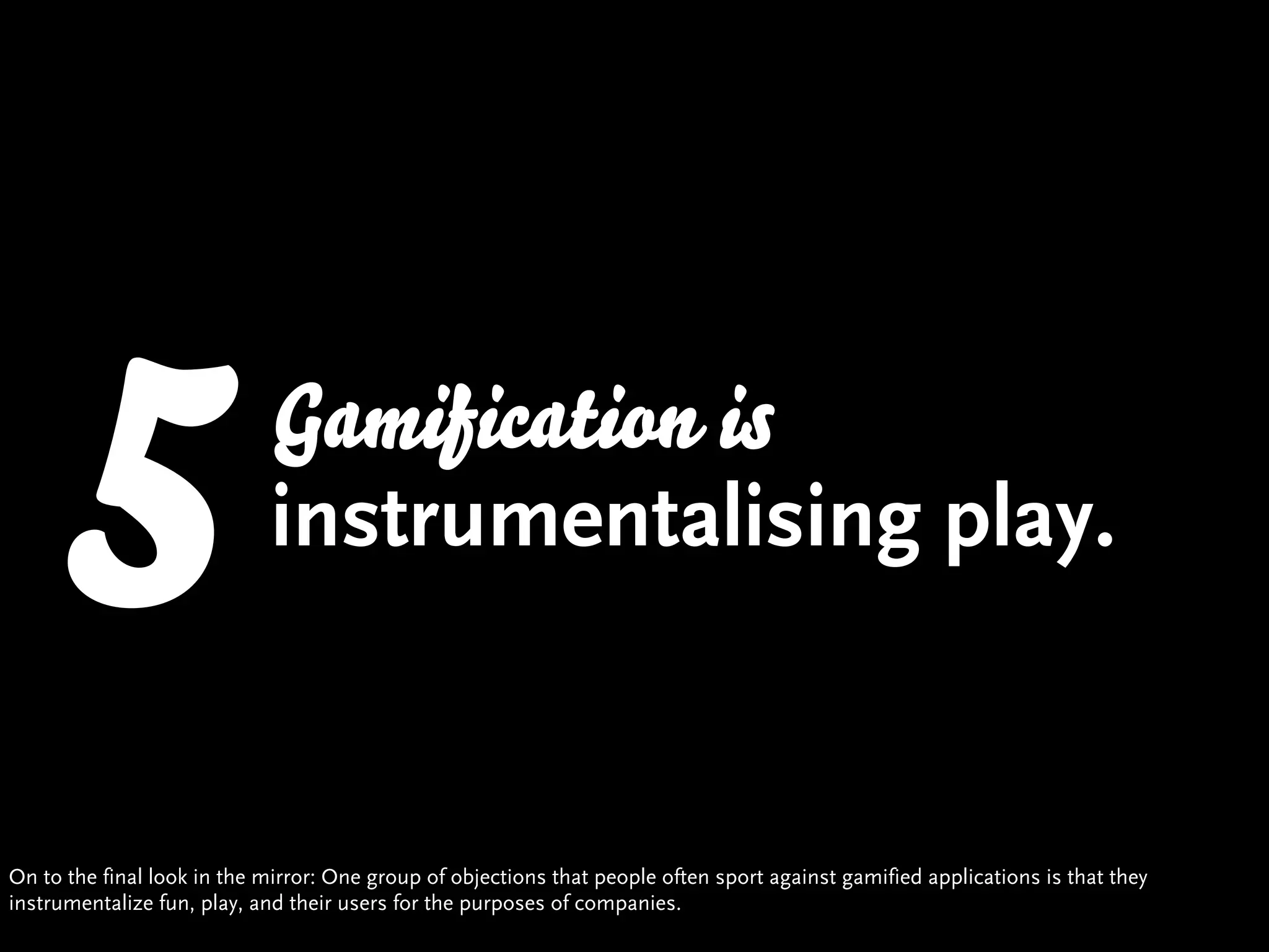5                    Gamification is
                            instrumentalising play.


On to the final look in the mirror: One group of objections that people often sport against gamified applications is that they
instrumentalize fun, play, and their users for the purposes of companies.
 