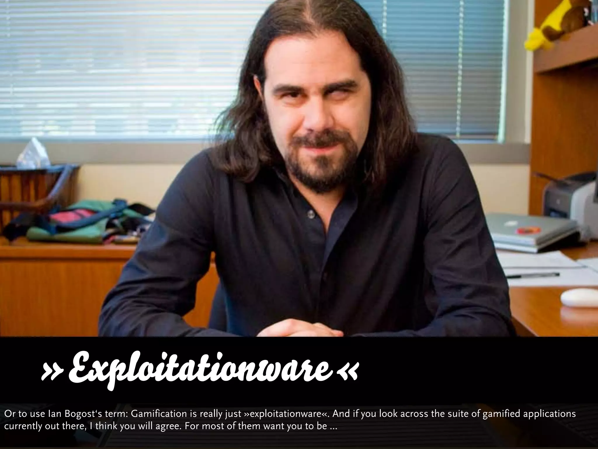 »Exploitationware«
Or to use Ian Bogost‘s term: Gamification is really just »exploitationware«. And if you look across the suite of gamified applications
currently out there, I think you will agree. For most of them want you to be ...
 