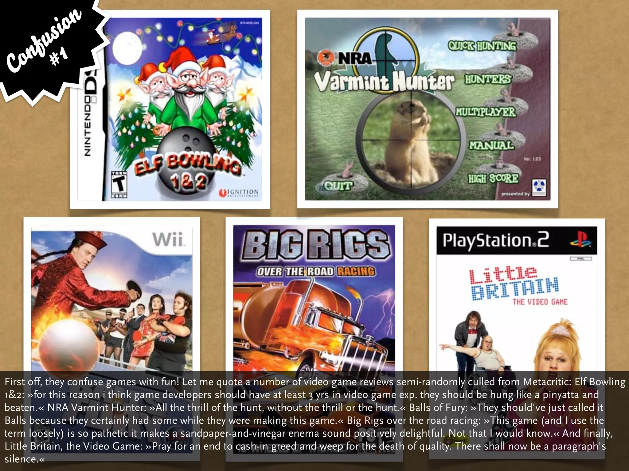 si on
     fu 1
 C on #




First off, they confuse games with fun! Let me quote a number of video game reviews semi-randomly culled from Metacritic: Elf Bowling
1&2: »for this reason i think game developers should have at least 3 yrs in video game exp. they should be hung like a pinyatta and
beaten.« NRA Varmint Hunter: »All the thrill of the hunt, without the thrill or the hunt.« Balls of Fury: »They should've just called it
Balls because they certainly had some while they were making this game.« Big Rigs over the road racing: »This game (and I use the
term loosely) is so pathetic it makes a sandpaper-and-vinegar enema sound positively delightful. Not that I would know.« And finally,
Little Britain, the Video Game: »Pray for an end to cash-in greed and weep for the death of quality. There shall now be a paragraph's
silence.«
 