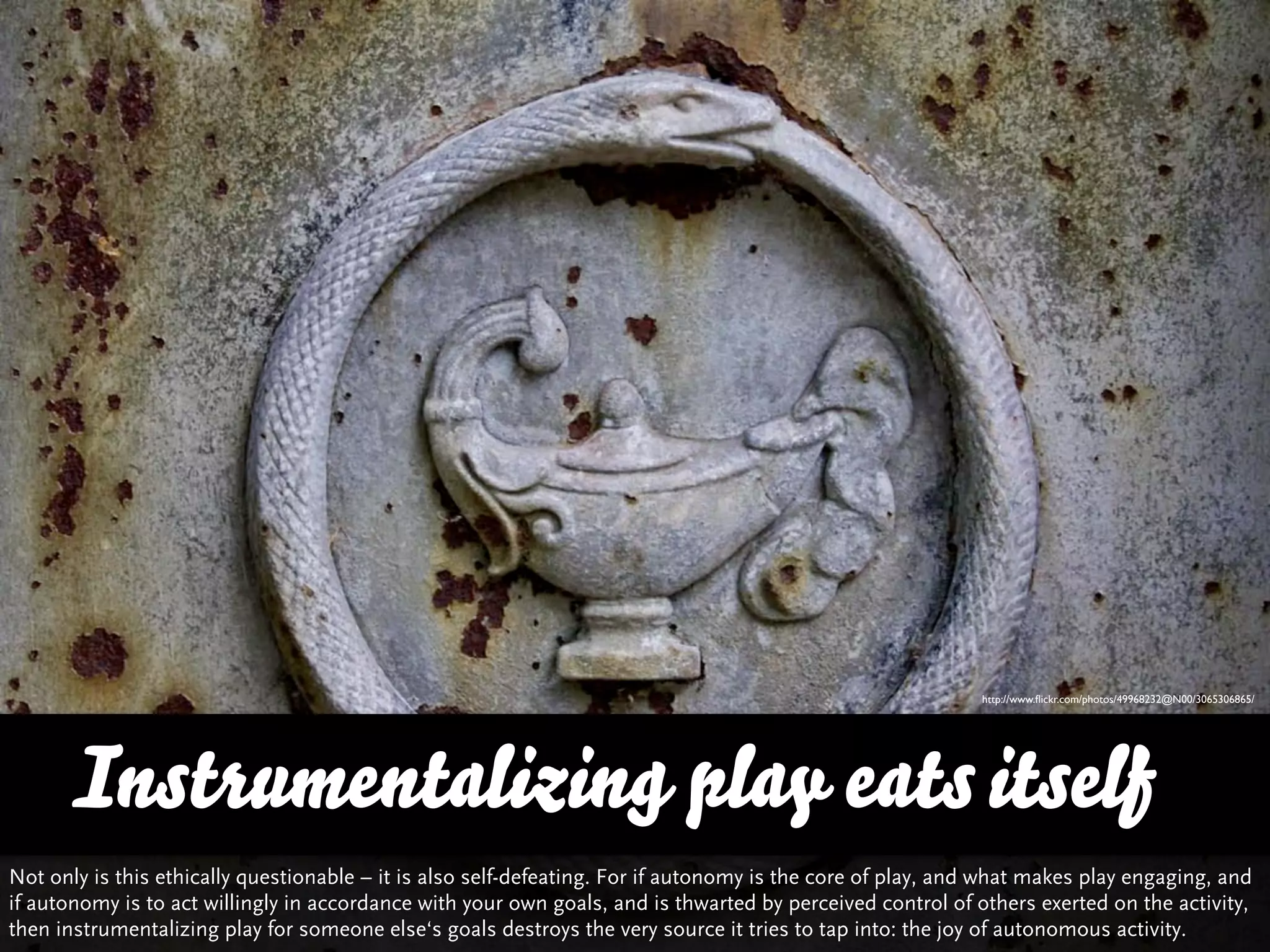http://www.ﬂickr.com/photos/49968232@N00/3065306865/




      Instrumentalizing play eats itself
Not only is this ethically questionable – it is also self-defeating. For if autonomy is the core of play, and what makes play engaging, and
if autonomy is to act willingly in accordance with your own goals, and is thwarted by perceived control of others exerted on the activity,
then instrumentalizing play for someone else‘s goals destroys the very source it tries to tap into: the joy of autonomous activity.
 
