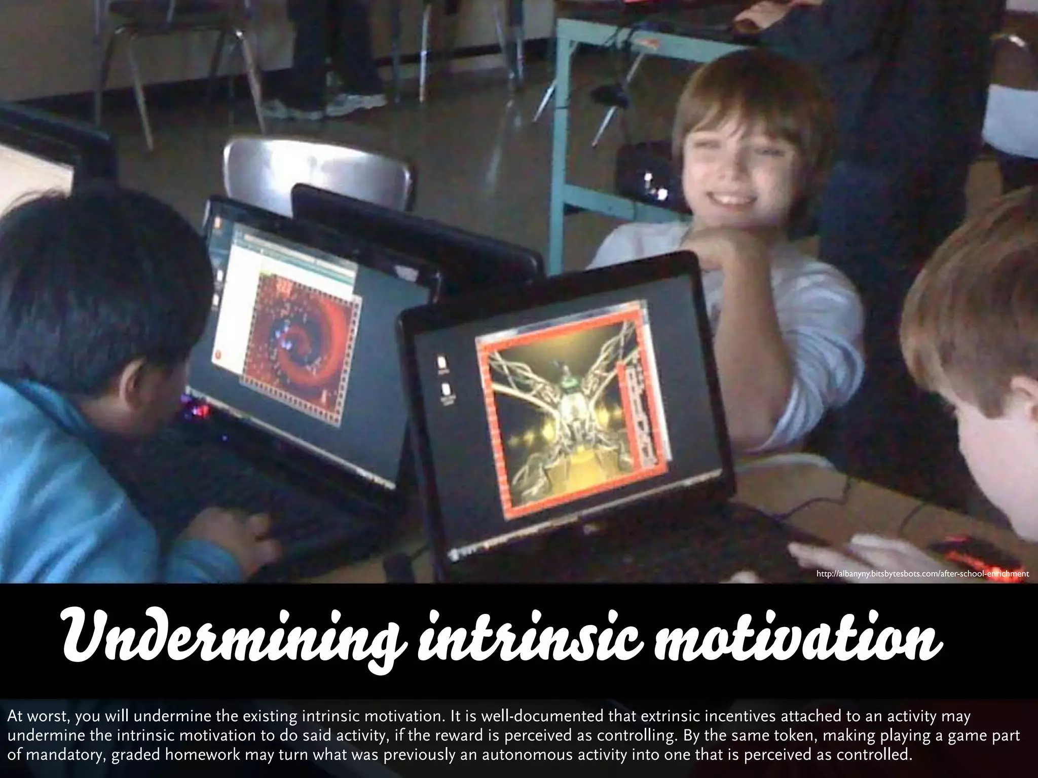 http://albanyny.bitsbytesbots.com/after-school-enrichment




       Undermining intrinsic motivation
At worst, you will undermine the existing intrinsic motivation. It is well-documented that extrinsic incentives attached to an activity may
undermine the intrinsic motivation to do said activity, if the reward is perceived as controlling. By the same token, making playing a game part
of mandatory, graded homework may turn what was previously an autonomous activity into one that is perceived as controlled.
 