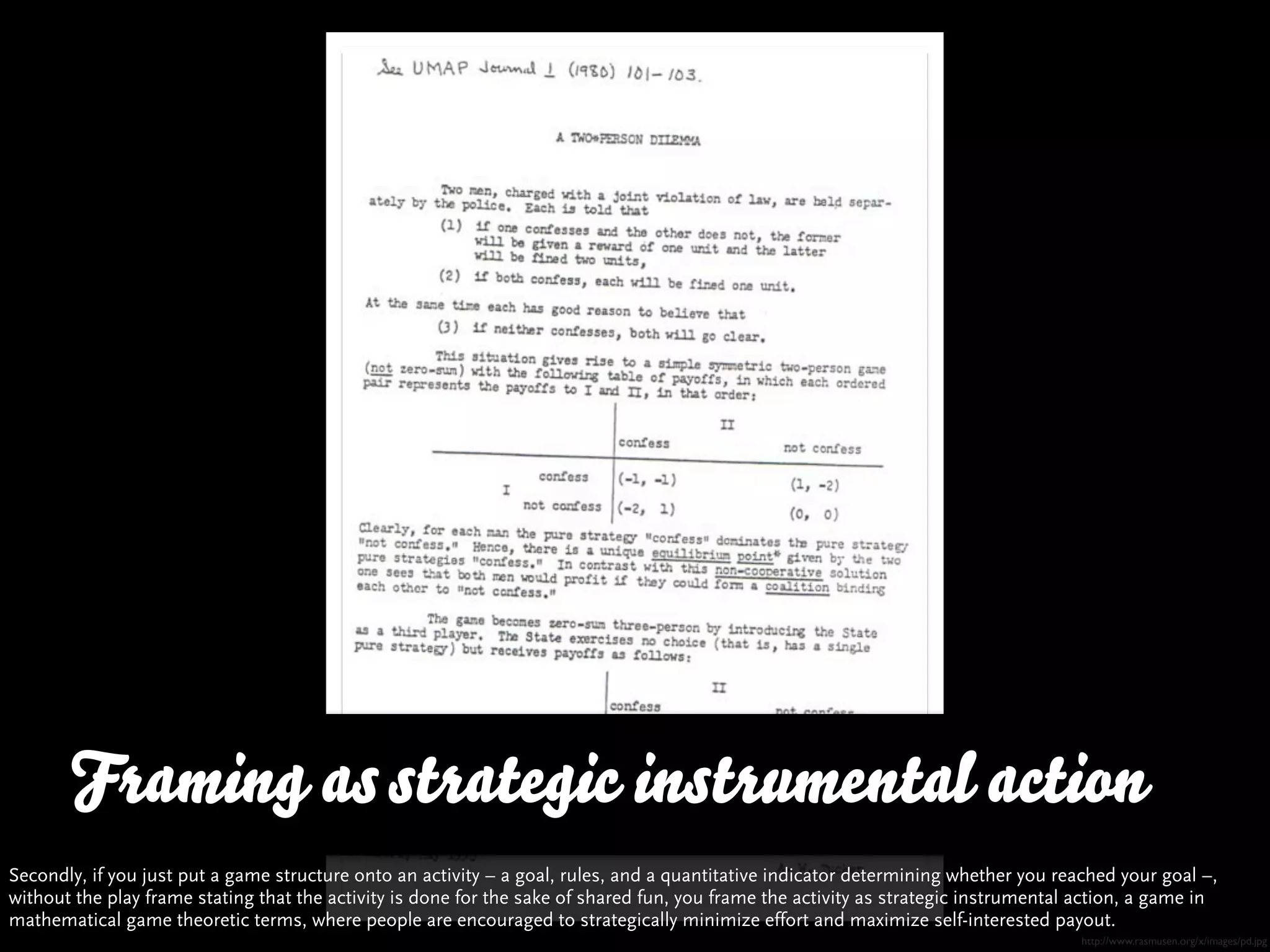 Framing as strategic instrumental action
Secondly, if you just put a game structure onto an activity – a goal, rules, and a quantitative indicator determining whether you reached your goal –,
without the play frame stating that the activity is done for the sake of shared fun, you frame the activity as strategic instrumental action, a game in
mathematical game theoretic terms, where people are encouraged to strategically minimize effort and maximize self-interested payout.
                                                                                                                                      http://www.rasmusen.org/x/images/pd.jpg
 