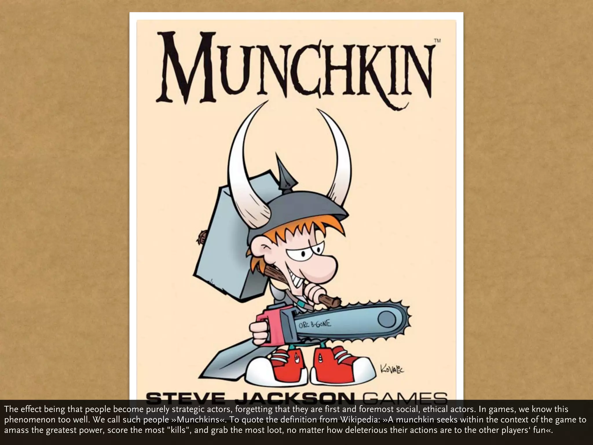 The effect being that people become purely strategic actors, forgetting that they are first and foremost social, ethical actors. In games, we know this
phenomenon too well. We call such people »Munchkins«. To quote the definition from Wikipedia: »A munchkin seeks within the context of the game to
amass the greatest power, score the most "kills", and grab the most loot, no matter how deleterious their actions are to the other players‘ fun«.
 