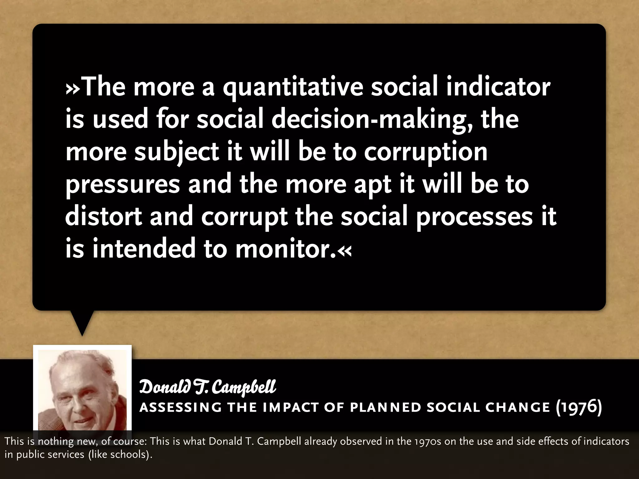 »The more a quantitative social indicator
             is used for social decision-making, the
             more subject it will be to corruption
             pressures and the more apt it will be to
             distort and corrupt the social processes it
             is intended to monitor.«



                             Donald T. Campbell
                             assessing the impact of planned social change (1976)
This is nothing new, of course: This is what Donald T. Campbell already observed in the 1970s on the use and side effects of indicators
in public services (like schools).
 