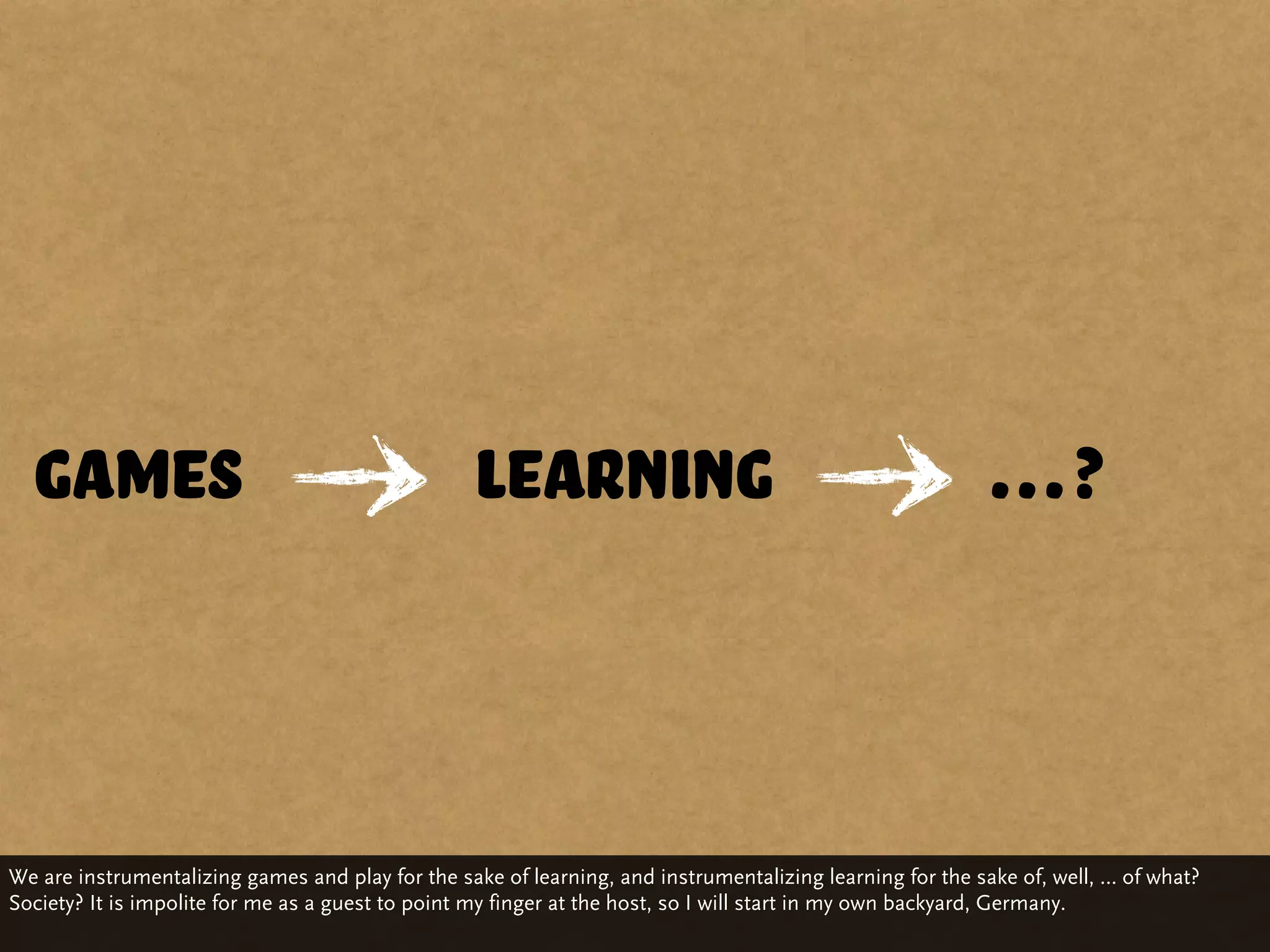 Games                                           learning                                                …?



We are instrumentalizing games and play for the sake of learning, and instrumentalizing learning for the sake of, well, … of what?
Society? It is impolite for me as a guest to point my finger at the host, so I will start in my own backyard, Germany.
 