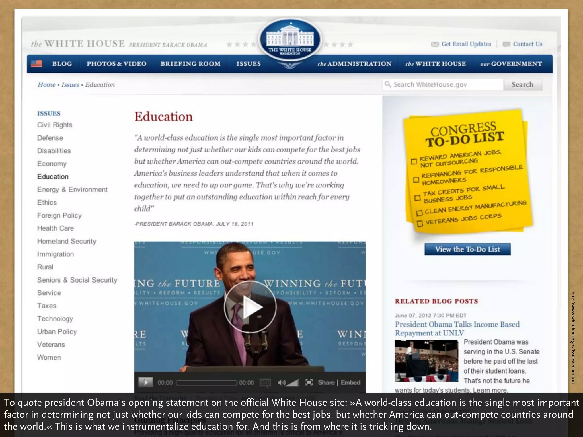 http://www.whitehouse.gov/issues/education
To quote president Obama‘s opening statement on the official White House site: »A world-class education is the single most important
factor in determining not just whether our kids can compete for the best jobs, but whether America can out-compete countries around
the world.« This is what we instrumentalize education for. And this is from where it is trickling down.
 