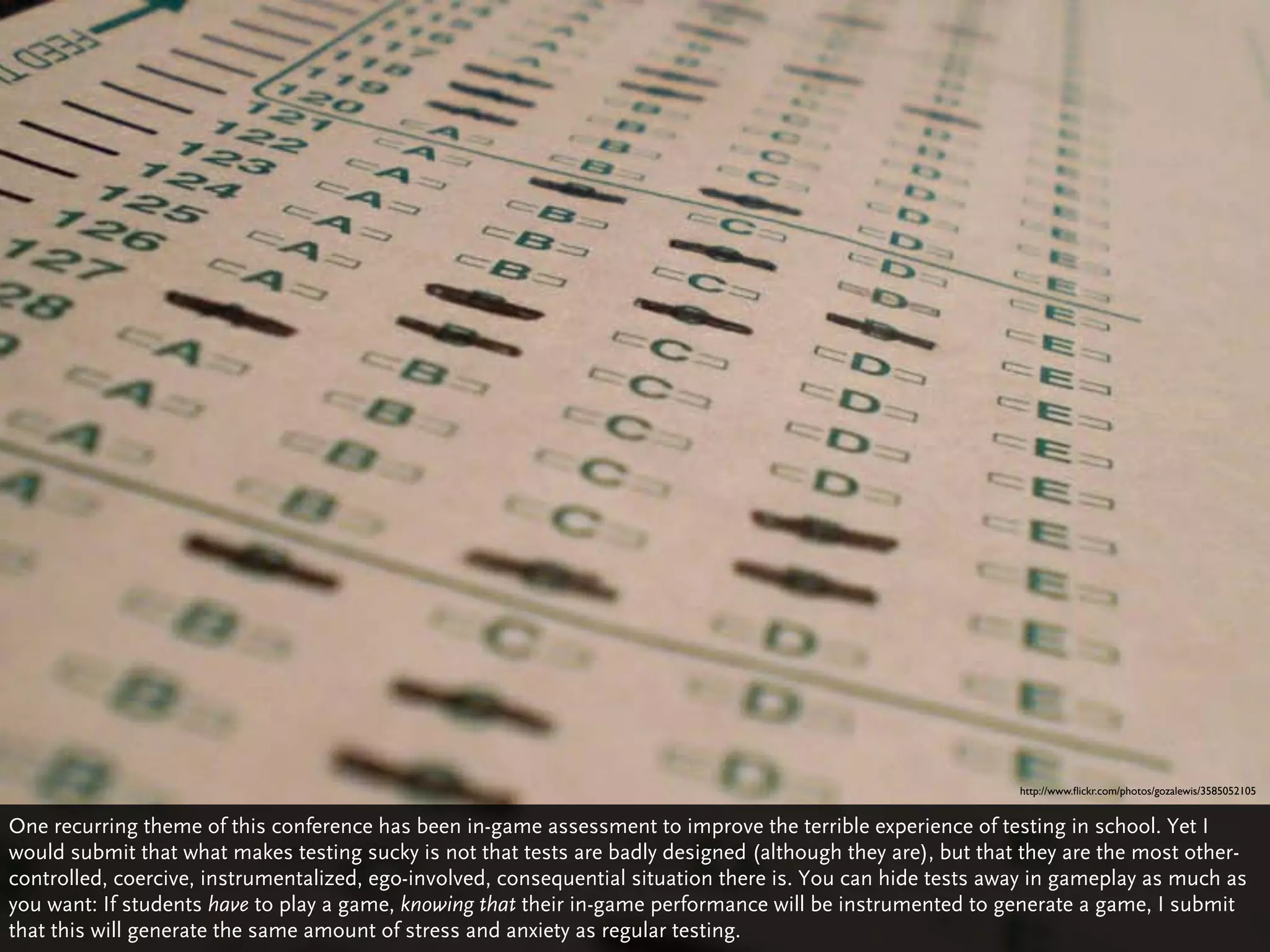 http://www.ﬂickr.com/photos/gozalewis/3585052105


One recurring theme of this conference has been in-game assessment to improve the terrible experience of testing in school. Yet I
would submit that what makes testing sucky is not that tests are badly designed (although they are), but that they are the most other-
controlled, coercive, instrumentalized, ego-involved, consequential situation there is. You can hide tests away in gameplay as much as
you want: If students have to play a game, knowing that their in-game performance will be instrumented to generate a game, I submit
that this will generate the same amount of stress and anxiety as regular testing.
 