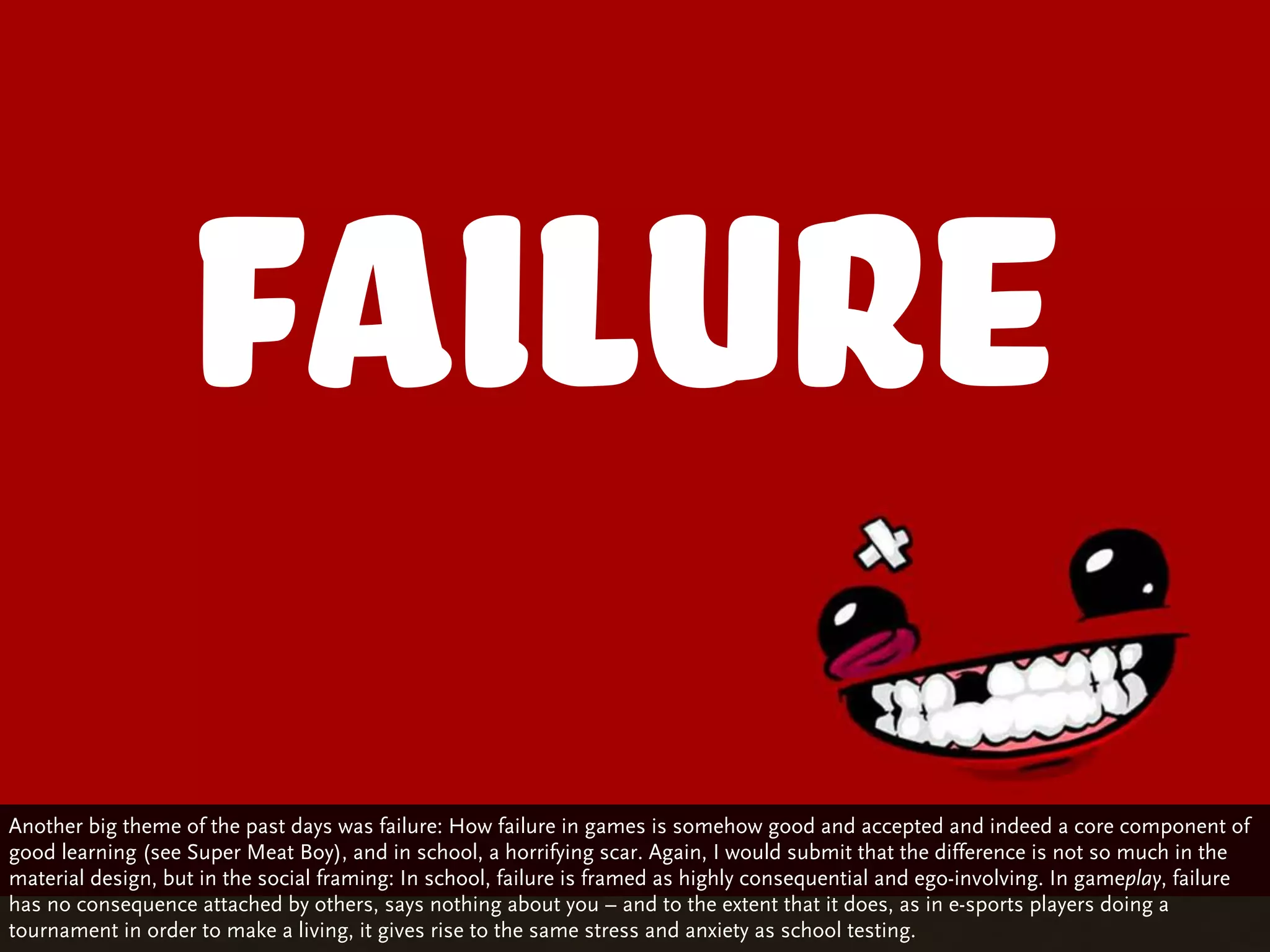 Failure
Another big theme of the past days was failure: How failure in games is somehow good and accepted and indeed a core component of
good learning (see Super Meat Boy), and in school, a horrifying scar. Again, I would submit that the difference is not so much in the
material design, but in the social framing: In school, failure is framed as highly consequential and ego-involving. In gameplay, failure
has no consequence attached by others, says nothing about you – and to the extent that it does, as in e-sports players doing a
tournament in order to make a living, it gives rise to the same stress and anxiety as school testing.
 