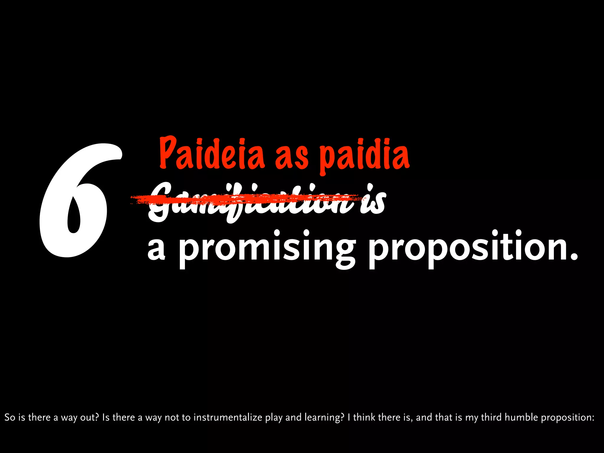 6                             Paideia as paidia
                                 Gamification is
                                 a promising proposition.


So is there a way out? Is there a way not to instrumentalize play and learning? I think there is, and that is my third humble proposition:
 