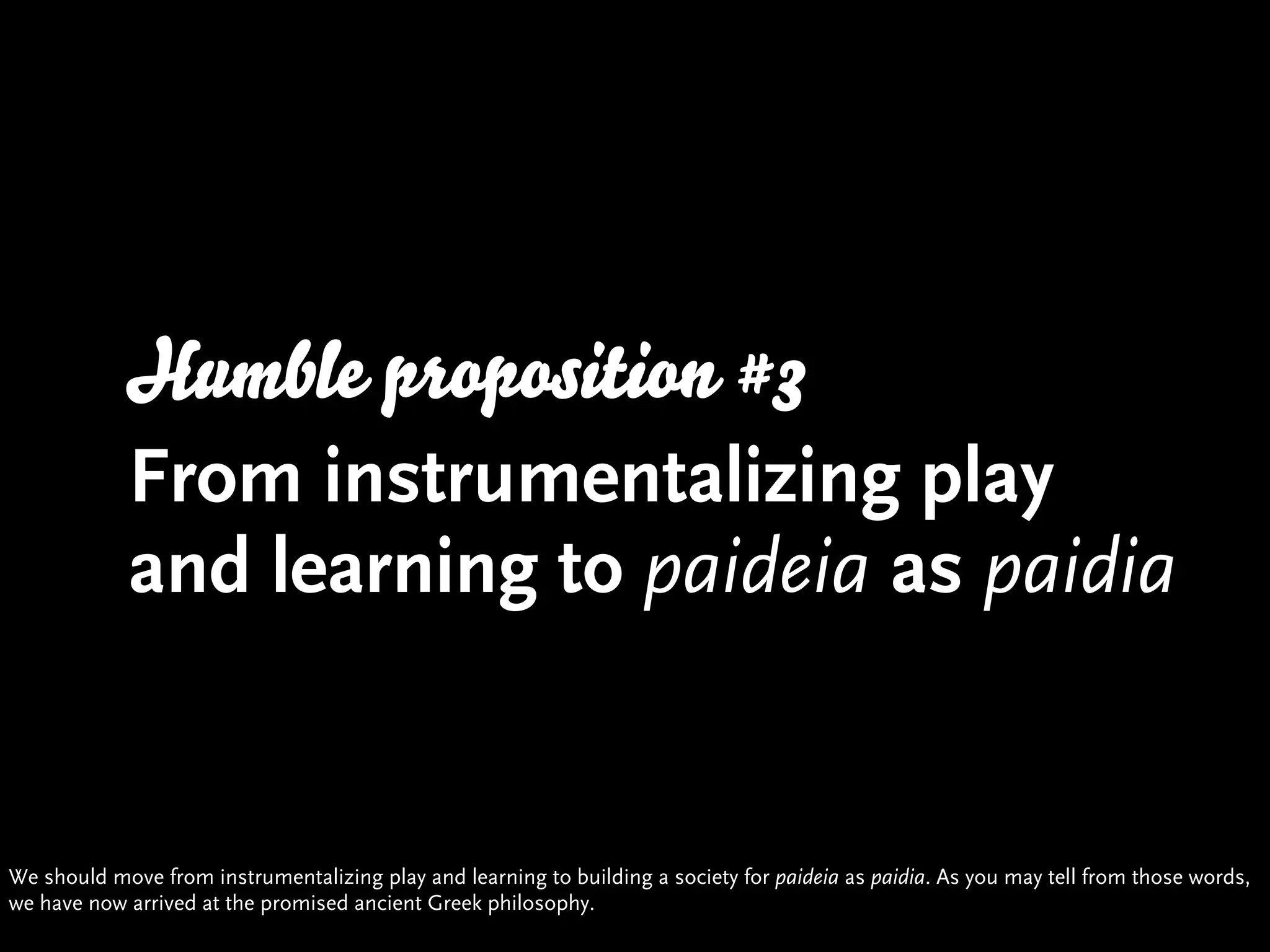 Humble proposition #3
            From instrumentalizing play
            and learning to paideia as paidia


We should move from instrumentalizing play and learning to building a society for paideia as paidia. As you may tell from those words,
we have now arrived at the promised ancient Greek philosophy.
 