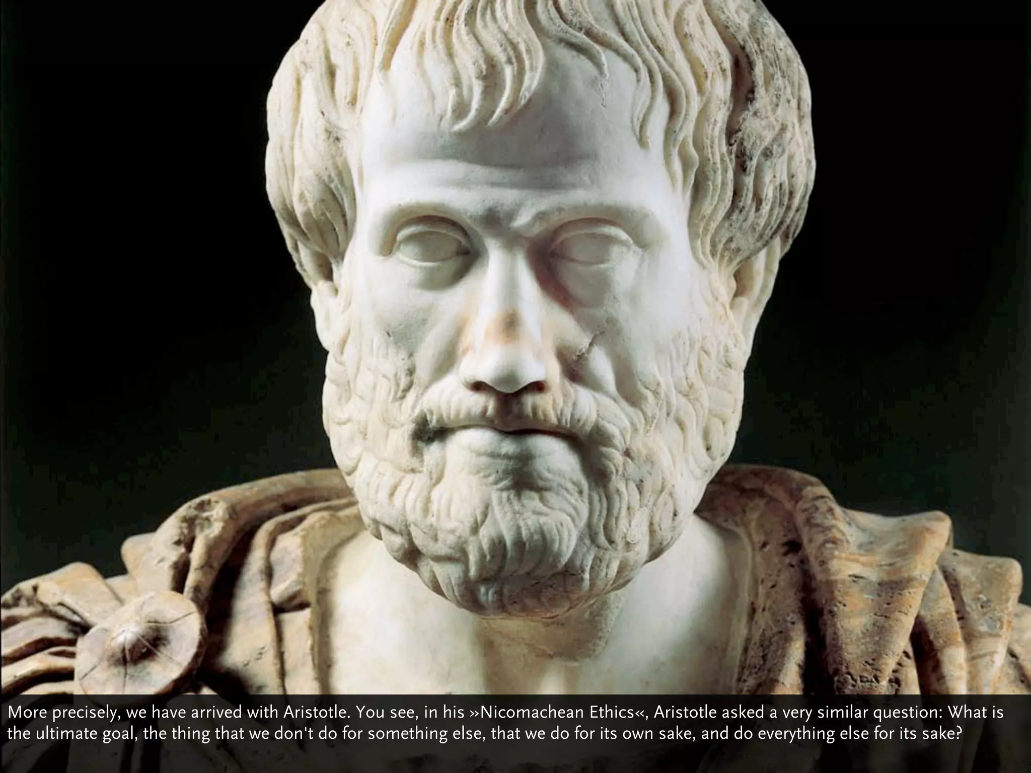 More precisely, we have arrived with Aristotle. You see, in his »Nicomachean Ethics«, Aristotle asked a very similar question: What is
the ultimate goal, the thing that we don't do for something else, that we do for its own sake, and do everything else for its sake?
 