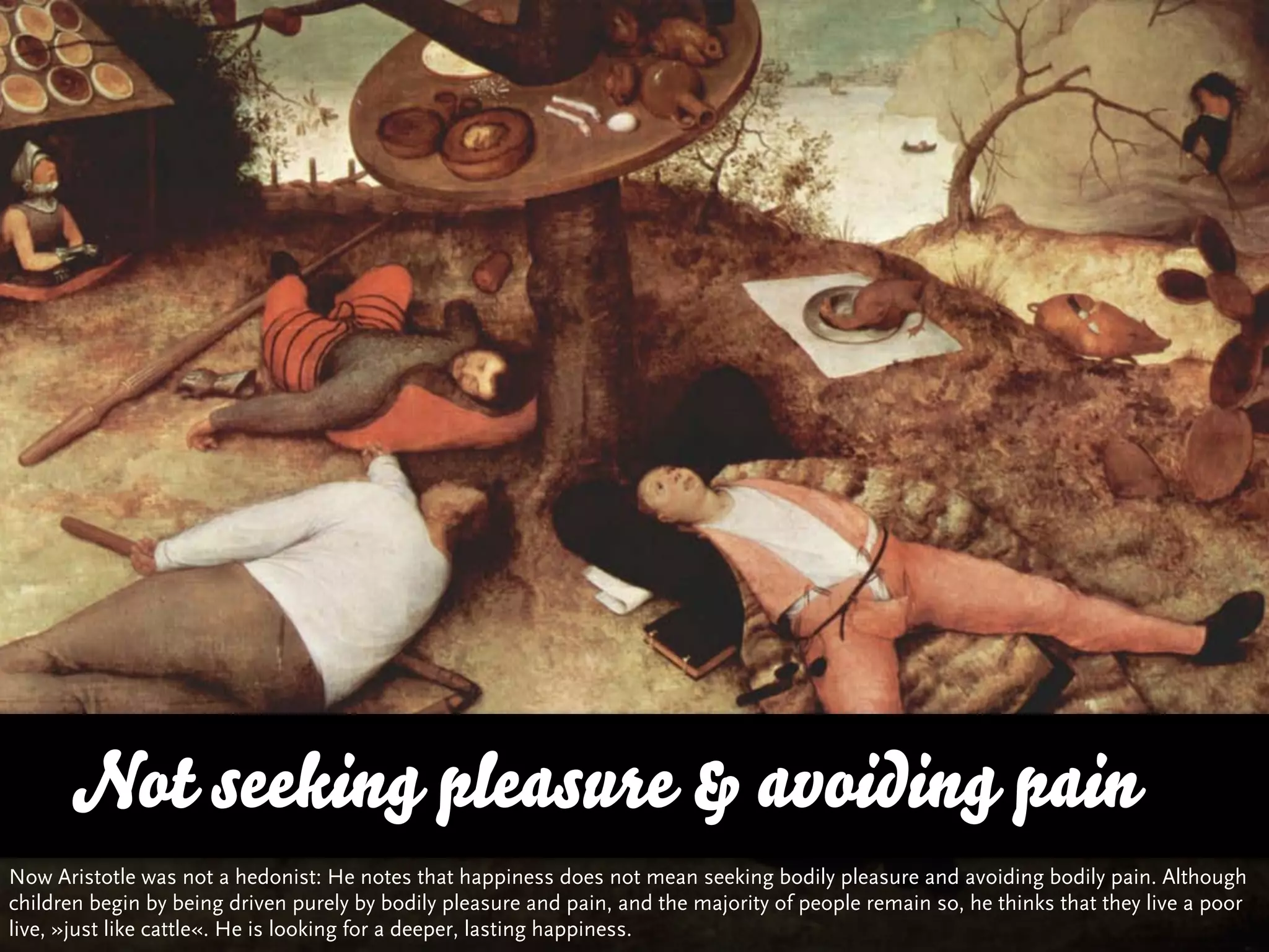 Not seeking pleasure & avoiding pain
Now Aristotle was not a hedonist: He notes that happiness does not mean seeking bodily pleasure and avoiding bodily pain. Although
children begin by being driven purely by bodily pleasure and pain, and the majority of people remain so, he thinks that they live a poor
live, »just like cattle«. He is looking for a deeper, lasting happiness.
 