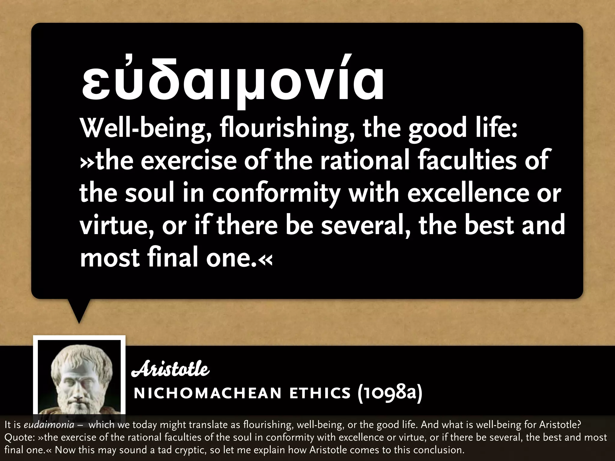 εὐδαιμονία
                 Well-being, flourishing, the good life:
                 »the exercise of the rational faculties of
                 the soul in conformity with excellence or
                 virtue, or if there be several, the best and
                 most final one.«


                             Aristotle
                             nichomachean ethics (1098a)
It is eudaimonia – which we today might translate as flourishing, well-being, or the good life. And what is well-being for Aristotle?
Quote: »the exercise of the rational faculties of the soul in conformity with excellence or virtue, or if there be several, the best and most
final one.« Now this may sound a tad cryptic, so let me explain how Aristotle comes to this conclusion.
 