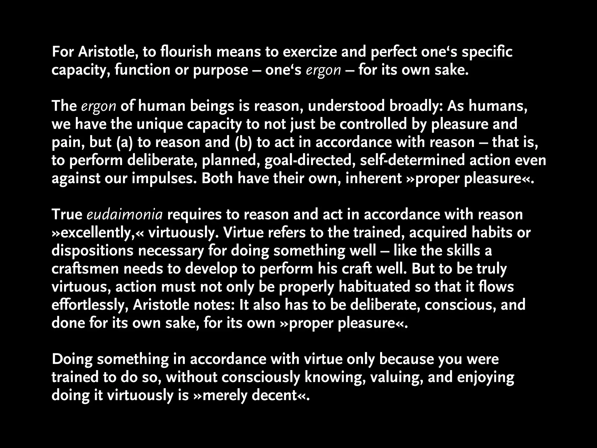 For Aristotle, to flourish means to exercize and perfect one‘s specific
capacity, function or purpose – one‘s ergon – for its own sake.

The ergon of human beings is reason, understood broadly: As humans,
we have the unique capacity to not just be controlled by pleasure and
pain, but (a) to reason and (b) to act in accordance with reason – that is,
to perform deliberate, planned, goal-directed, self-determined action even
against our impulses. Both have their own, inherent »proper pleasure«.

True eudaimonia requires to reason and act in accordance with reason
»excellently,« virtuously. Virtue refers to the trained, acquired habits or
dispositions necessary for doing something well – like the skills a
craftsmen needs to develop to perform his craft well. But to be truly
virtuous, action must not only be properly habituated so that it flows
effortlessly, Aristotle notes: It also has to be deliberate, conscious, and
done for its own sake, for its own »proper pleasure«.

Doing something in accordance with virtue only because you were
trained to do so, without consciously knowing, valuing, and enjoying
doing it virtuously is »merely decent«.
 