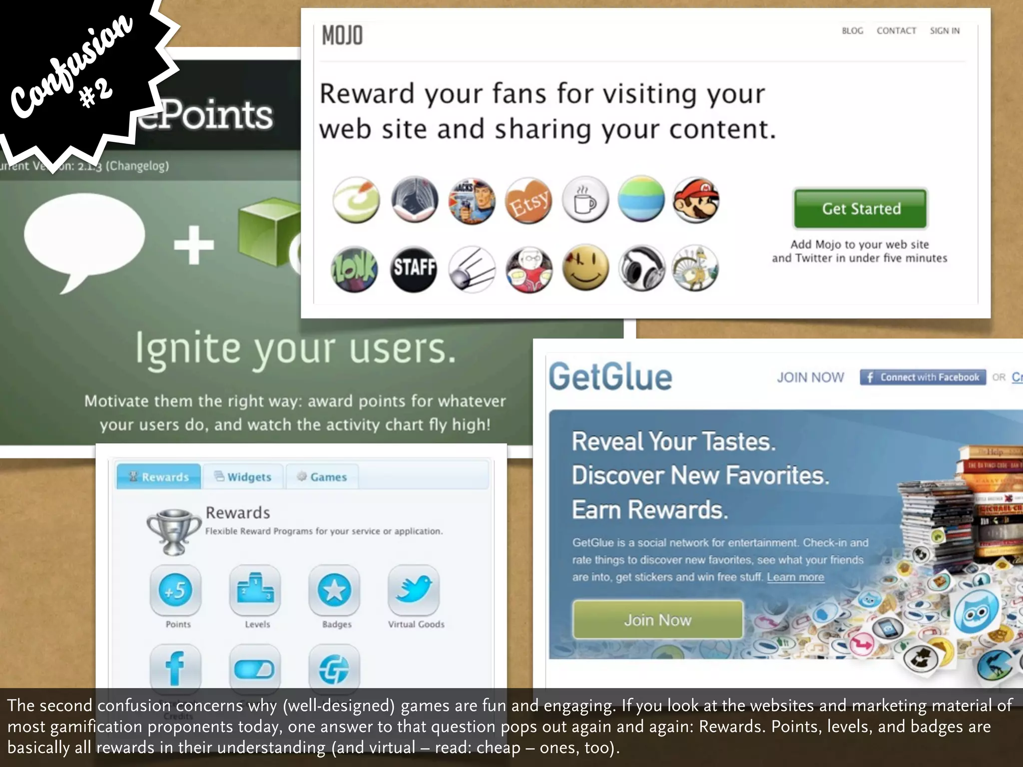 si on
     fu 2
 C on #




The second confusion concerns why (well-designed) games are fun and engaging. If you look at the websites and marketing material of
most gamification proponents today, one answer to that question pops out again and again: Rewards. Points, levels, and badges are
basically all rewards in their understanding (and virtual – read: cheap – ones, too).
 