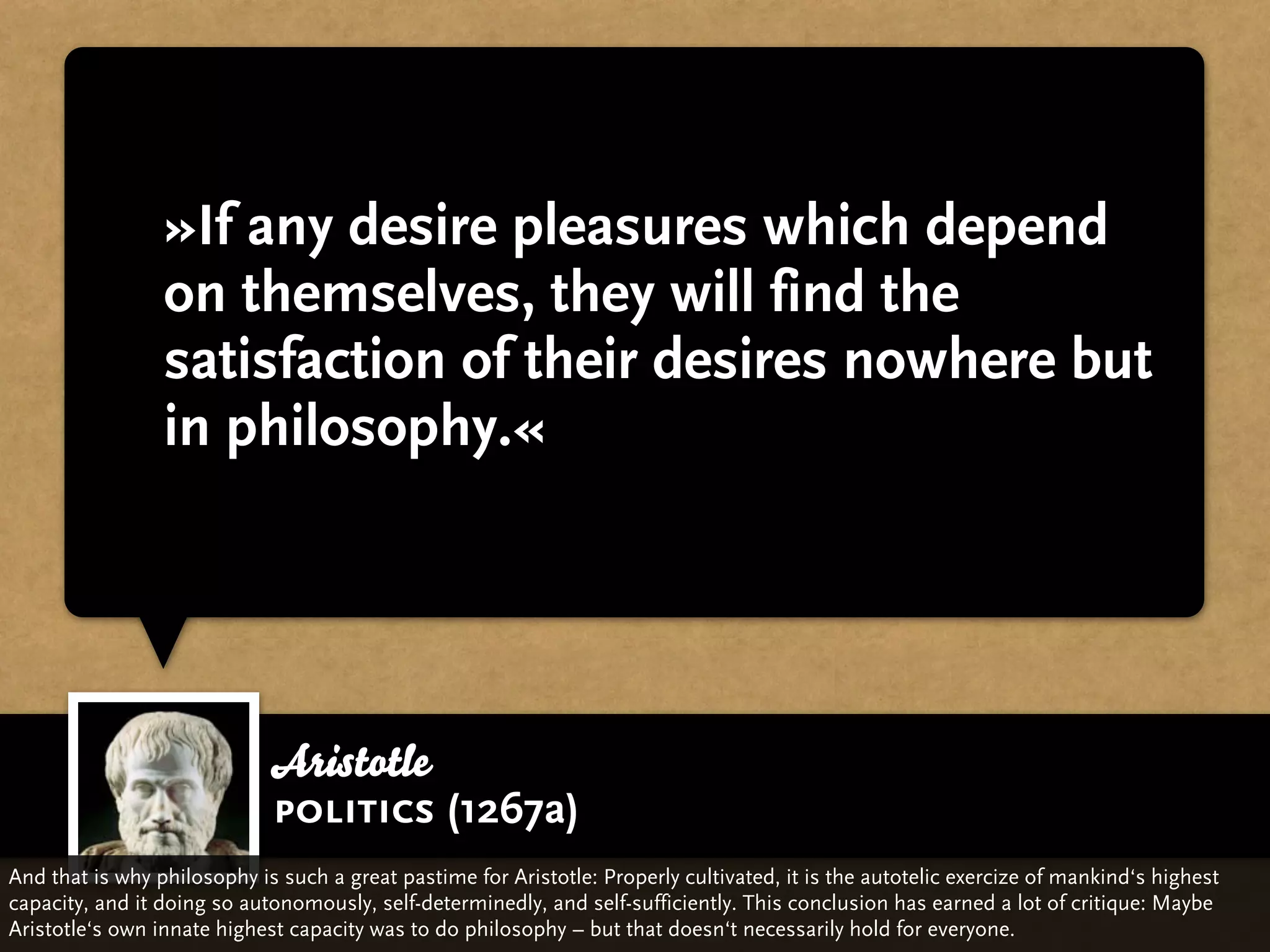 »If any desire pleasures which depend
                 on themselves, they will find the
                 satisfaction of their desires nowhere but
                 in philosophy.«




                             Aristotle
                             politics (1267a)
And that is why philosophy is such a great pastime for Aristotle: Properly cultivated, it is the autotelic exercize of mankind‘s highest
capacity, and it doing so autonomously, self-determinedly, and self-sufficiently. This conclusion has earned a lot of critique: Maybe
Aristotle‘s own innate highest capacity was to do philosophy – but that doesn‘t necessarily hold for everyone.
 