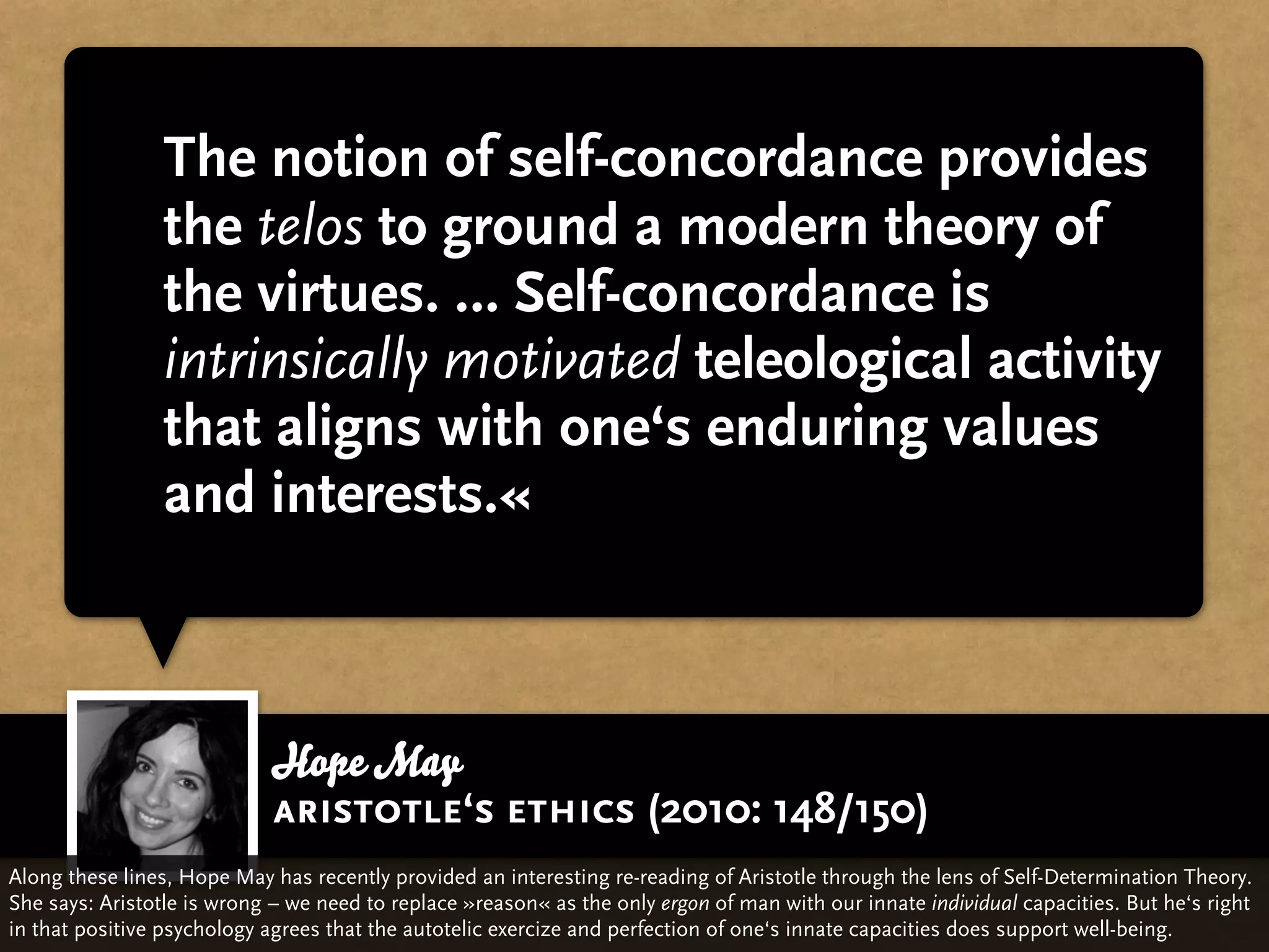 The notion of self-concordance provides
                 the telos to ground a modern theory of
                 the virtues. … Self-concordance is
                 intrinsically motivated teleological activity
                 that aligns with one‘s enduring values
                 and interests.«



                            Hope May
                            aristotle‘s ethics (2010: 148/150)
Along these lines, Hope May has recently provided an interesting re-reading of Aristotle through the lens of Self-Determination Theory.
She says: Aristotle is wrong – we need to replace »reason« as the only ergon of man with our innate individual capacities. But he‘s right
in that positive psychology agrees that the autotelic exercize and perfection of one‘s innate capacities does support well-being.
 