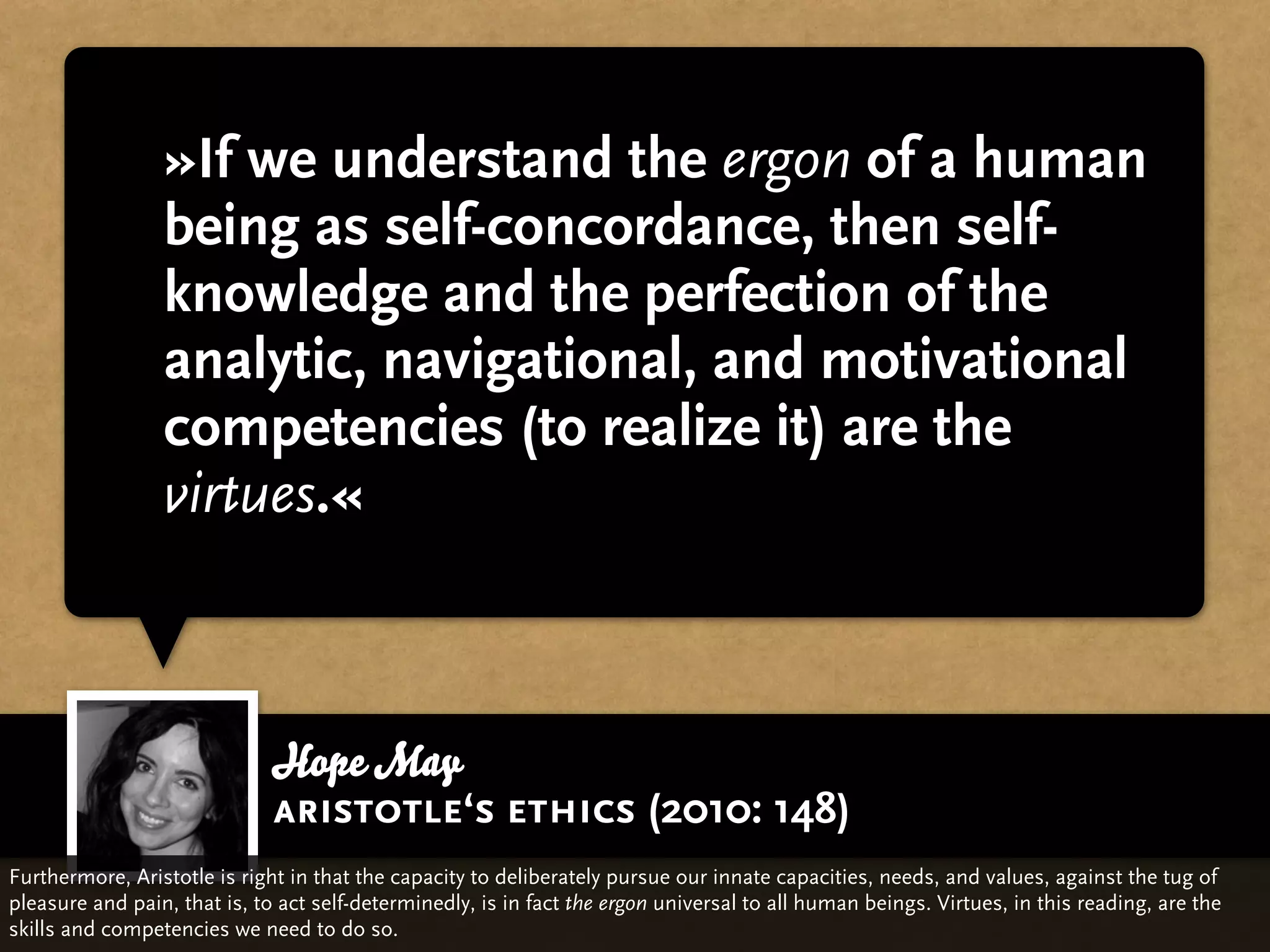 »If we understand the ergon of a human
                 being as self-concordance, then self-
                 knowledge and the perfection of the
                 analytic, navigational, and motivational
                 competencies (to realize it) are the
                 virtues.«



                             Hope May
                             aristotle‘s ethics (2010: 148)
Furthermore, Aristotle is right in that the capacity to deliberately pursue our innate capacities, needs, and values, against the tug of
pleasure and pain, that is, to act self-determinedly, is in fact the ergon universal to all human beings. Virtues, in this reading, are the
skills and competencies we need to do so.
 