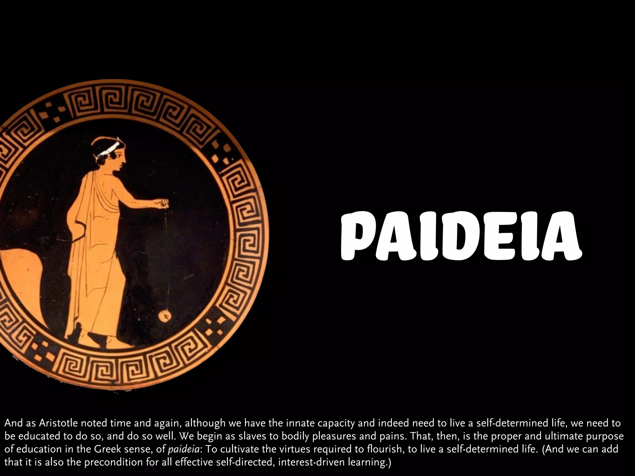 Paideia
And as Aristotle noted time and again, although we have the innate capacity and indeed need to live a self-determined life, we need to
be educated to do so, and do so well. We begin as slaves to bodily pleasures and pains. That, then, is the proper and ultimate purpose
of education in the Greek sense, of paideia: To cultivate the virtues required to flourish, to live a self-determined life. (And we can add
that it is also the precondition for all effective self-directed, interest-driven learning.)
 