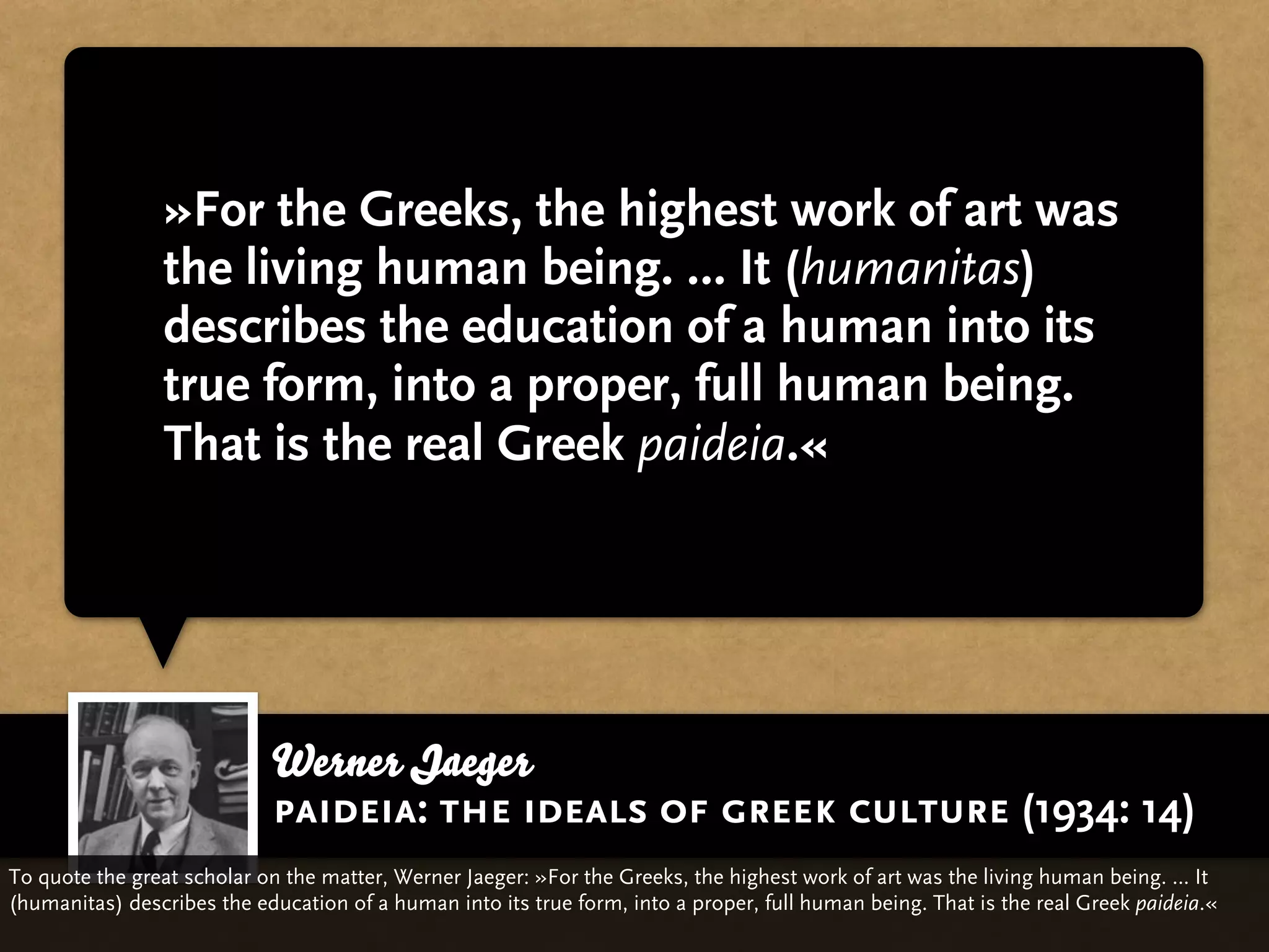 »For the Greeks, the highest work of art was
                the living human being. … It (humanitas)
                describes the education of a human into its
                true form, into a proper, full human being.
                That is the real Greek paideia.«




                            Werner Jaeger
                            paideia: the ideals of greek culture (1934: 14)
To quote the great scholar on the matter, Werner Jaeger: »For the Greeks, the highest work of art was the living human being. … It
(humanitas) describes the education of a human into its true form, into a proper, full human being. That is the real Greek paideia.«
 