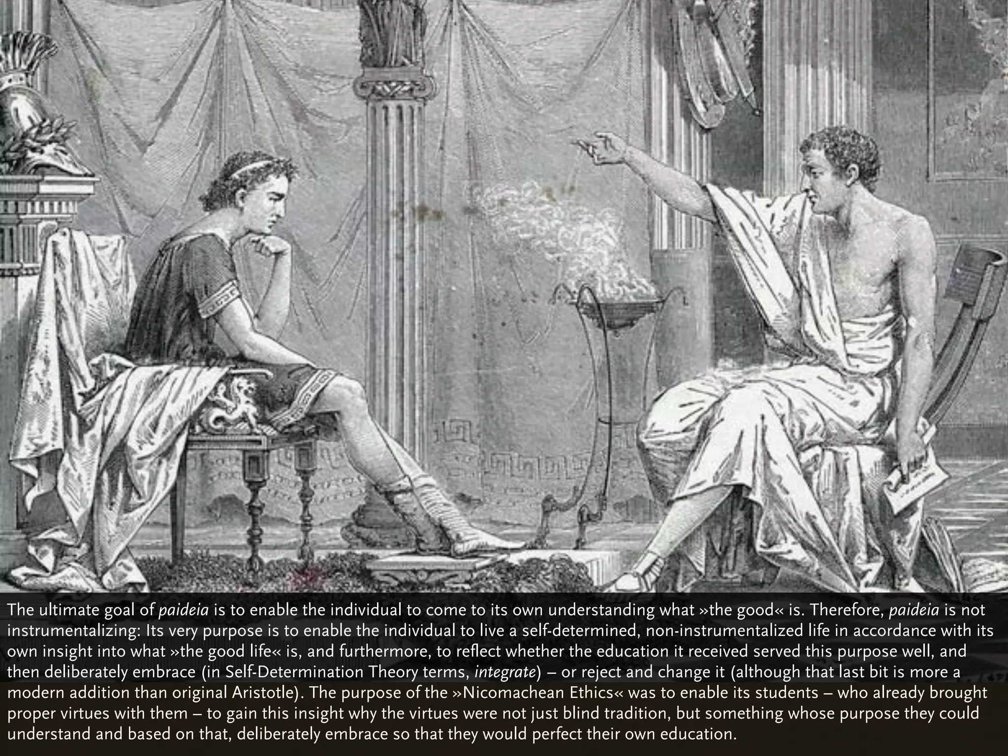 The ultimate goal of paideia is to enable the individual to come to its own understanding what »the good« is. Therefore, paideia is not
instrumentalizing: Its very purpose is to enable the individual to live a self-determined, non-instrumentalized life in accordance with its
own insight into what »the good life« is, and furthermore, to reflect whether the education it received served this purpose well, and
then deliberately embrace (in Self-Determination Theory terms, integrate) – or reject and change it (although that last bit is more a
modern addition than original Aristotle). The purpose of the »Nicomachean Ethics« was to enable its students – who already brought
proper virtues with them – to gain this insight why the virtues were not just blind tradition, but something whose purpose they could
understand and based on that, deliberately embrace so that they would perfect their own education.
 
