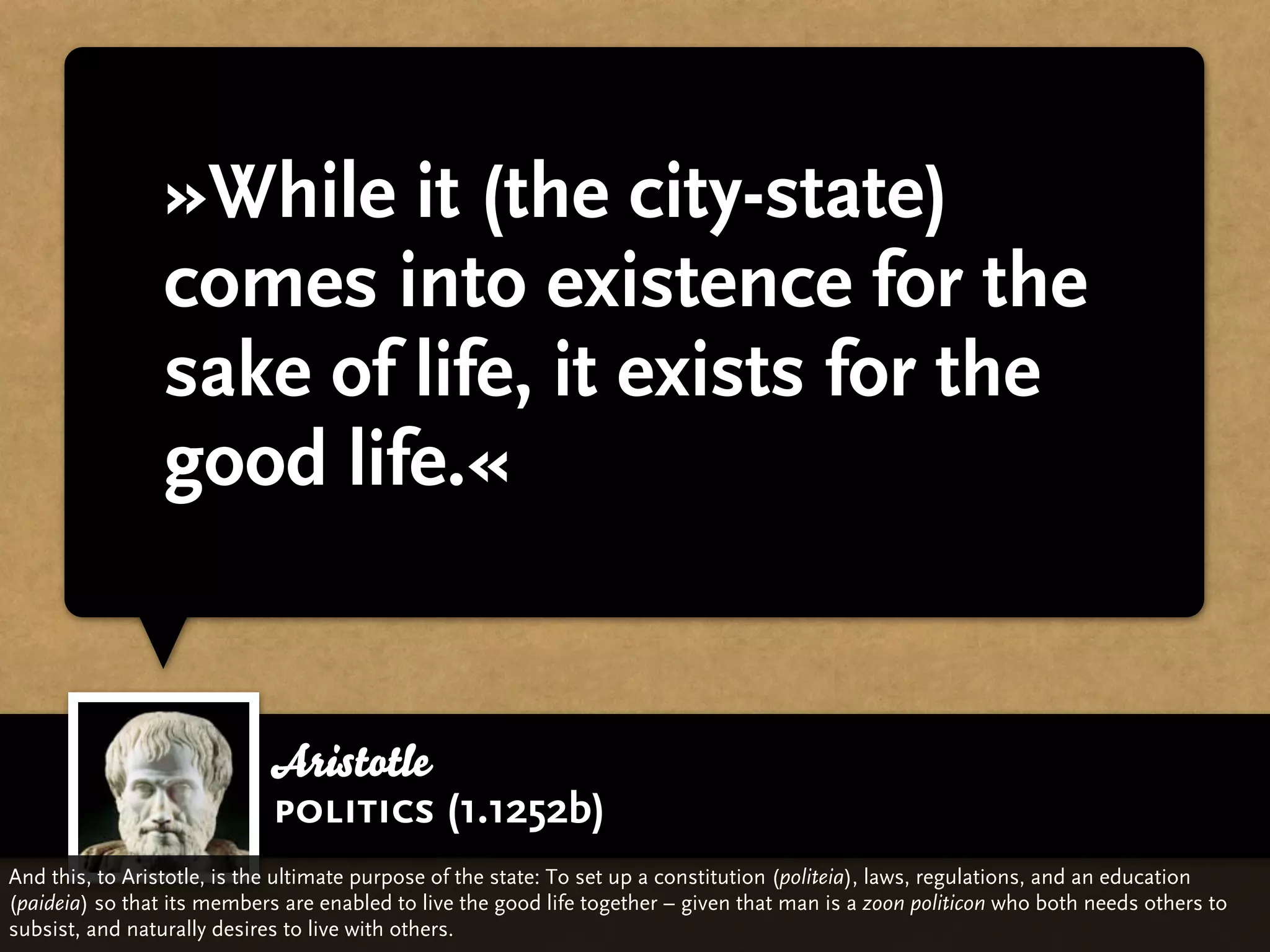 »While it (the city-state)
                 comes into existence for the
                 sake of life, it exists for the
                 good life.«


                            Aristotle
                            politics (1.1252b)
And this, to Aristotle, is the ultimate purpose of the state: To set up a constitution (politeia), laws, regulations, and an education
(paideia) so that its members are enabled to live the good life together – given that man is a zoon politicon who both needs others to
subsist, and naturally desires to live with others.
 